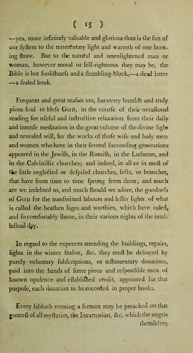 —yea, more infinitely valuable and glorious than is the fun of our fyflem to the momentary light and warmth of one burn¬ ing draw. But to the natural and unenlightened man or Woman, however moral or felf-righteous they may be, the Bible is but foolilhnefs and a flumbling-block,—a dead letter —a fealed book. Frequent and great reafon too, has every humbfe and truly pious foul to blefs God, in the courfe of their occasional reading for ufeful and inftruftive relaxation from their daily and intenfe meditation in the great volume of the divine light and revealed will, for the works of thofe wife and holy men and women who have in their feveral fucceeding generations appeared in the Jewilh, in the Romifli, in the Lutheran, and in the Calviniffic churches; and indeed, in all or in moll of the little negle&ed or defpifed churches, fefls, or branches, that have from time to time fprung from them ; and much are we indebted to, and much fliould we adore, the goodnefs of God for the tranfmitted labours and lefier lights of what is called the heathen fages and worthies, which have ruled, and fo comfortably fhone, in their various nights of the intel- le&ual djjcy. In regard to the expences attending the buildings, repairs, lights in the winter feafon, Sec. they mull be defrayed by purely voluntary fubferiptions, or teftamentary donations, paid into the hands of forne pious and refponfible men of known opulence and eflablifhed credit, appointed for that purpofe, each donation to be -recorded in proper books. Every fabbath evening a fermon may he preached on that greateft of all myfteries, the Incarnation, Sec. which the angels themfelves