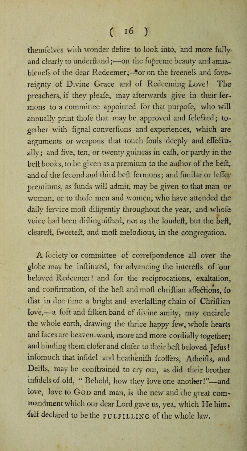 t'hemfelves with wonder defire to look into, and more fully and clearly to underhand;—on the fnpreme beauty and amia- blenefs oi the dear Redeemer;—or on the freenefs and fove- reignty of Divine Grace and of Redeeming Love! The preachers, if they pleafe, may afterwards give in their fer- mons to a committee appointed for that purpofe, who will annually print thofe that maybe approved and feiefted; to¬ gether with fignal converfions and experiences, which are arguments or weapons that touch fouls deeply and effecdu- ally; and five, ten, or twenty guineas in cafh, or partly in the bell books, to be given as a premium to the author of the heft, and of the fecond and third belt fermons; and fimilar or lcfier premiums, as funds will admit, may be given to that man or woman, or to thofe men and women, who have attended the daily fervice moft diligently throughout the year, and whofe voice had been diftinguifhed, not as the loudeft, but the beft, cleareft, fweeteft, and moil melodious, in the congregation. A fociety or committee of correfpondence all over the globe may be inflituted, for advancing the interefts of our beloved Redeemer! and for the reciprocations, exaltation, and confirmation, of the beft and moft chriftian affe&ions, fo that in due time a bright and everlafting chain of Chriftian love,—a foft and filken band of divine amity, may encircle the whole earth, drawing the thrice happy few, whofe hearts and faces are heaven-ward, more and more cordially together; and binding them clofer and clofer to their beft beloved Jefus! infomuch that infidel and heathenifh fcoffers, Atheifts, and Deifts, may be conftrained to cry out, as did their brother infidels of old, “ Behold, how they love one another!”—and love, love to God and man, is the new and the great com¬ mandment which our dear Lord gave us, yea, which He him. delf declared to be the fulfilling of the whole law.