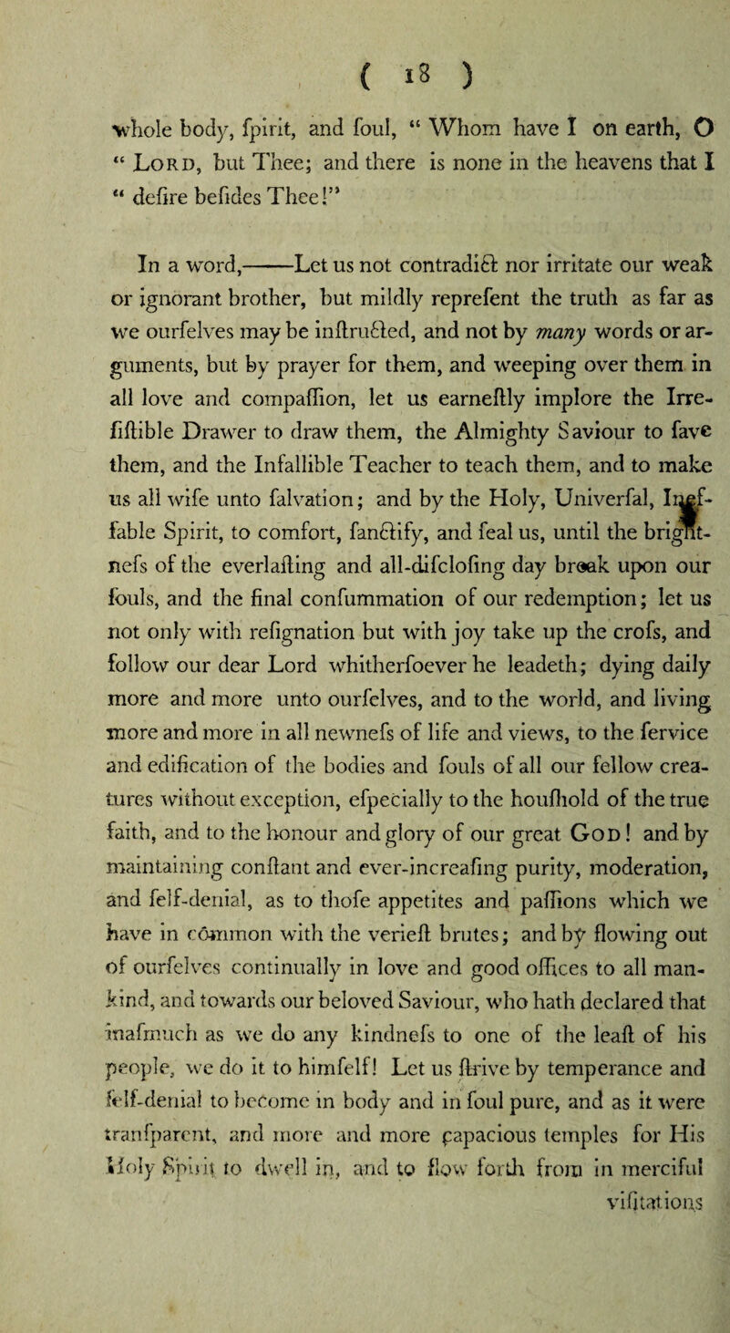 whole body, fpirit, and foul, “ Whom have I on earth, O “ Lord, but Thee; and there is none in the heavens that I “ defire befides Thee!’* In a word,-Let us not contradift nor irritate our weak or ignorant brother, hut mildly reprefent the truth as far as we ourfelves may be inflrihded, and not by many words or ar¬ guments, but by prayer for them, and weeping over them in all love and compaffion, let us earneflly implore the Irre- fiffible Drawer to draw them, the Almighty Saviour to fave them, and the Infallible Teacher to teach them, and to make us all wife unto falvation; and by the Holy, Univerfal, Ii^f- fable Spirit, to comfort, fan&ify, and feal us, until the brignt- nefs of the everlafting and all-difcloling day broak upon our fouls, and the final confummation of our redemption; let us not only with refignation but with joy take up the crofs, and follow our dear Lord whitherfoever he leadeth; dying daily more and more unto ourfelves, and to the world, and living more and more in all newnefs of life and views, to the fervice and edification of the bodies and fouls of all our fellow crea¬ tures without exception, efpecially to the houfhold of the true faith, and to the honour and glory of our great God ! and by maintaining conffant and ever-increafmg purity, moderation, and felf-denial, as to thofe appetites and paffions which we have in common with the verieft brutes; and by flowing out of ourfelves continually in love and good offices to all man¬ kind, and towards our beloved Saviour, who hath declared that inafrnuch as we do any kindnefs to one of the leafl of his people, we do it to himfelf! Let us drive by temperance and felf-denial to become in body and in foul pure, and as it were tranfparcnt, and more and more papacious temples for His Holy Spirit to dwell in, and to flow forth from in merciful vi (nations