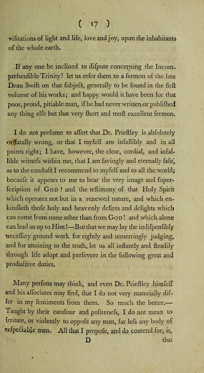 vifitations of light and life, love and joy, upon the inhabitants of the whole earth. If any one be inclined to difpute concerning the Incom- prehenfible Trinity! let us refer them to a fermon of the late Dean Swift on that fubjeft, generally to be found in the firfl volume of his works; and happy would it have been for that poor, proud, pitiable man, if he had never written or publifhed any thing elfe but that very fhort and molt excellent fermon. I do not prefume to alfert that Dr. Prieltley is abfolutely or$atally wrong, or that I myfelf am infallibly and in all points right; I have, however, the clear, cordial, and infal¬ lible witnefs within me, that I am favingly and eternally fafe' as to the conduct I recommend to myfelf and to all the world; becaufe it appears to me to bear the very image and fuper- fcription of God ! and the teltimony of that Holy Spirit which operates not but in a renewed nature, and which en~ kindleth thofe holy and heavenly defires and delights which / can come from none other than from God ! and which alone can lead us up to Him!—But that we may lay the indifpenfibly neceffary ground work for rightly and unnerringly judging, and for attaining to the truth, let us all inftantly and fleadily through life adopt and perfevere in the following great and produHive duties. Many perfons may think, and even Dr. Prieftley himfelf and his affociates may find, that I do not very materially dif¬ fer in my fentiments from them. So much the better.— Taught by their candour and politenefs, I do not mean to irritate, or violently to oppofe any man, far lefs any body of xefpe&able men. All that I propofe, and do contend for, is, D that *