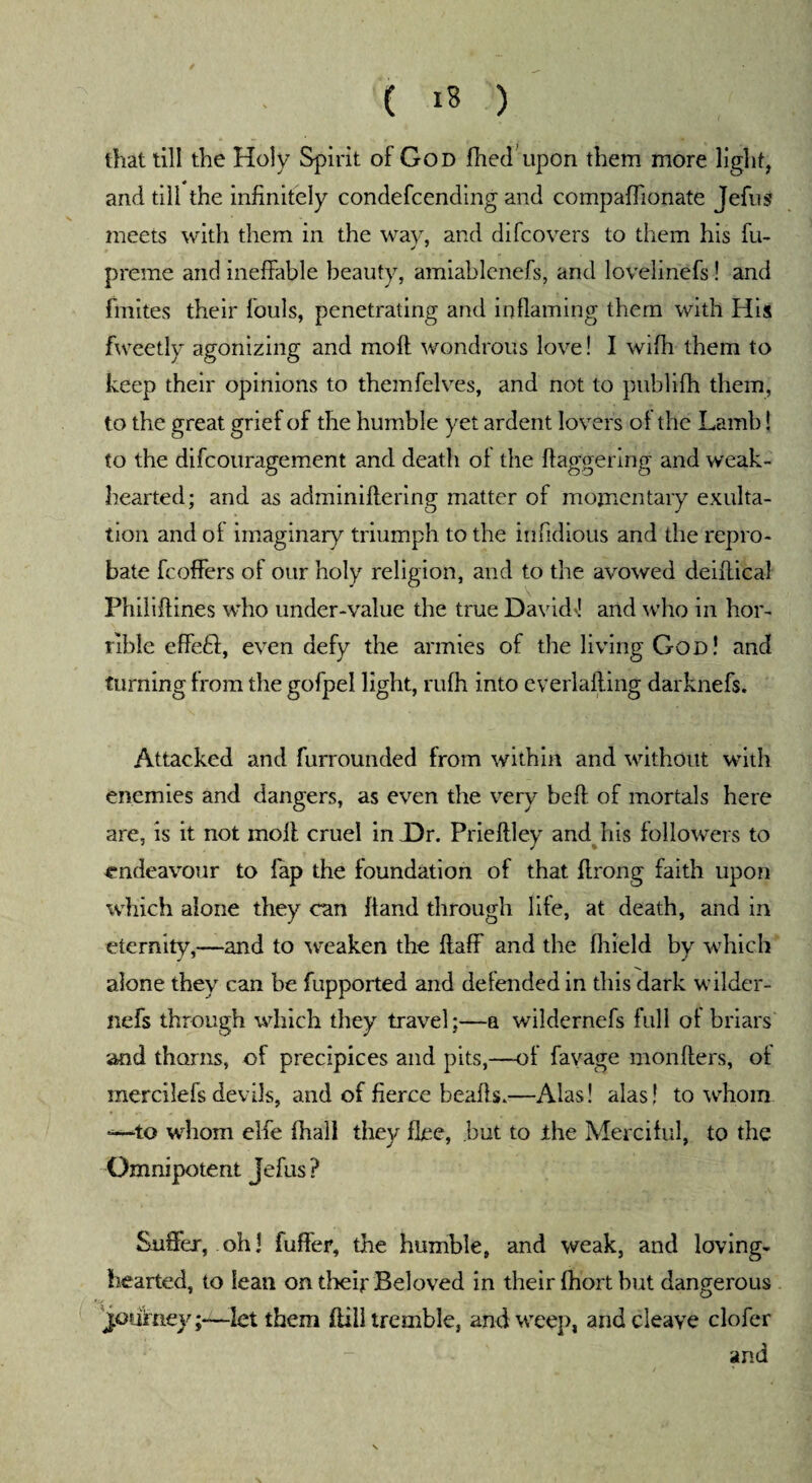 that till the Holy Spirit of God filed upon them more light, and till the infinitely condefcending and compafiionate Jefus meets with them in the way, and difcovers to them his fu- preme and ineffable beauty, amiablenefs, and lovelinefs! and fmites their fouls, penetrating and inflaming them with His fweetly agonizing and moll wondrous love! I wifh them to keep their opinions to themfelves, and not to publifh them, to the great grief of the humble yet ardent lovers of the Lamb! to the difcouragement and death of the flaggering and weak- hearted; and as adminiflering matter of momentary exulta¬ tion and of imaginary triumph to the infidious and the repro¬ bate fcoffers of our holy religion, and to the avowed deiftical Philiftines who under-value the true David-1 and who in hor¬ rible effeft, even defy the armies of the living God! and turning from the gofpel light, rufh into everlailing darknefs. Attacked and furrounded from within and without with enemies and dangers, as even the very beft of mortals here are, is it not moil cruel in Dr. Prieftley and his followers to endeavour to lap the foundation of that ftrong faith upon which alone they can hand through life, at death, and in eternity,—and to weaken the flaff and the fiiield by which alone they can be fupported and defended in this dark wilder- nefs through which they travel:—a wildernefs full of briars and thorns, of precipices and pits,—of favage monflers, of mercilefs devils, and of fierce beafts.—Alas! alas! to whom -—to whom elfe (hall they flee, but to the Merciful, to the Omnipotent Jefus? Suffer, oh! fuft'er, the humble, and weak, and loving- hearted, to lean on their Beloved in their fhort but dangerous journey;—let them fiill tremble, and weep, and cleave clofer and