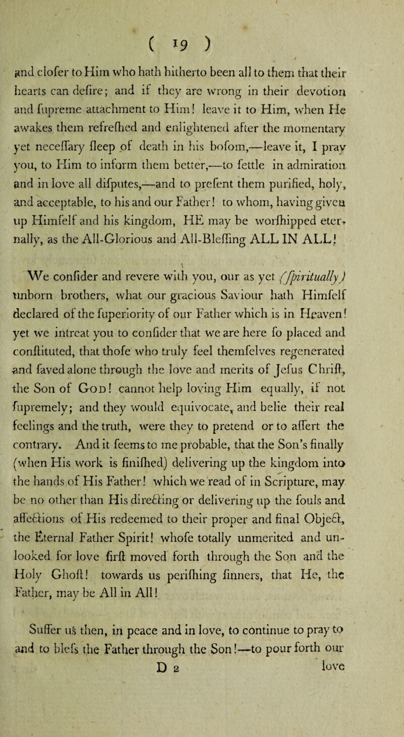 and ciofer to Him who hath hitherto been all to them that their hearts can defire; and if they are wrong in their devotion and fupreme attachment to Him! leave it to Him, when He awakes them refrefhcd and enlightened after the momentary yet neceffary deep of death in his bofom,—leave it, I pray you, to Him to inform them better,—to fettle in admiration and in love all difputes,—and to prefent them purified, holy, and acceptable, to his and our Father! to whom, having given up Himfelf and his kingdom, HE may be worfhipped eter-r nally, as the All-Glorious and All-Bleffing ALL IN ALL ! \ We confider and revere with you, our as yet (fpiritually) unborn brothers, what our gracious Saviour hath Himfelf declared of the fuperiority of our Father which is in Heaven! yet we intreat you to confider that we are here fo placed and conflituted, that thofe who truly feel themfelves regenerated and faved alone through the love and merits of Jefus Chrift, the Son of God! cannot help loving Him equally, if not fupremely; and they would equivocate,, and belie their real feelings and the truth, were they to pretend or to affert the contrary. And it feems to me probable, that the Son’s finally (when His work is finifhed) delivering up the kingdom into the hands of His Father! which we read of in Scripture, may be no other than His direcling or delivering up the fouls and affefdions of His redeemed to their proper and final Object, the Eternal Father Spirit! whofe totally unmerited and un¬ looked for love firft moved forth through the Son and the O Holy Ghoff! towards us perifhing Tinners, that He, the Father, may be All in All! Suffer us then, in peace and in love, to continue to pray to and to blefs the Father through the Son!—to pour forth our D 2 love