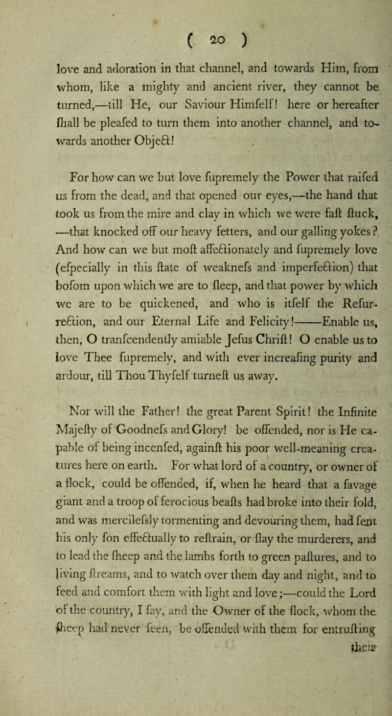 love and adoration in that channel, and towards Him, from whom, like a mighty and ancient river, they cannot be turned,—till He, our Saviour Himfelf! here or hereafter {hall be pleafed to turn them into another channel, and to¬ wards another Objeftd For how can we but love fupremely the Power that raifed us from the dead, and that opened our eyes,—the hand that took us from the mire and clay in which we were fait ffuck, —that knocked off our heavy fetters, and our galling yokes ?, And how can we but moft affectionately and fupremely love (efpecially in this date of weaknefs and imperfedtion) that bofom upon which we are to fleep, and that power by which we are to be quickened, and who is itfelf the Refur- redtion, and our Eternal Life and Felicity!-Enable us, then, O tranfcendently amiable Jefus Chrid! O enable us to love Thee fupremely, and with ever increafing purity and ardour, till Thou Thyfelf turned us away. Nor will the Father! the great Parent Spirit! the Infinite Majedy of Goodnefs and Glory! be offended, nor is He ca¬ pable of being incenfed, againft his poor well-meaning crea¬ tures here on earth. For what lord of a country, or owner of a flock, could be offended, if, when he heard that a favage giant and a troop of ferocious beads had broke into their fold, and was mercilefsly tormenting and devouring them, had fent his only fon effedtually to reftrain, or flay the murderers, and to lead the fheep and the lambs forth to green paftures, and to living dreams, and to watch over them day and night, and to feed and comfort them with light and love;—could the Lord of the country, I fay, and the Owner of the flock, whom the #ieep had never feen, be offended with them for entrufting them /