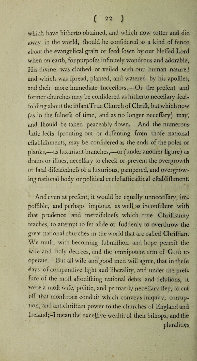 which have hitherto obtained, and which now totter and die away in the world, fhould be confidered as a kind of fence about the evangelical grain or feed fown by our bleffed Lord when on earth, forpurpofes infinitely wondrous and adorable. His divine was clothed or veiled with our human nature! and which was fpread, planted, and watered by his apoftles, and their more immediate fucceffors.—Or the prefent and former churches may be confidered as hitherto necefiary fcaf- folding about the infantTrue Church of Chrift, but which now (as in the fulnefs of time, and as no longer necefiary) may; and fhould be taken peaceably down. And the numerous little fe6fs fprouting out or difienting from thofe national eftablifiiments, may be confidered as the ends of the poles or planks,—as luxuriant branches,—or (under another figure) as drains or iffues, necefiary to check or prevent the overgrowth or fatal difeafednefs of a luxurious, pampered, and overgrow- ingnational body or political ecclefiafticaftical efiablifhment. And even at prefent, it would be equally unnecefiary, im- pofiible, and perhaps impious, as well as inconfiftent with that prudence and mercifulnefs which true Chrifiianify teaches, to attempt to fet afide or fuddenly to overthrow the great national churches in the world that are called Chriflian. We muff, with becoming fuhmifiion and hope permit the wife and holy decrees, and the omnipotent arm of God to operate. But all wife and good men will agree, that in thefe days of comparative light and liberality, and under the pref- lure of the moft aftonifhmg national debts and delufions, it were a moft wife, politic, and primarily necefiary ftep, to cut off that monftrous conduit which conveys iniquity, corrup¬ tion, and antichriftian power to the churches ot England and Ireland;-! niean the excefiive wealth of their bifhops, and the pluralities