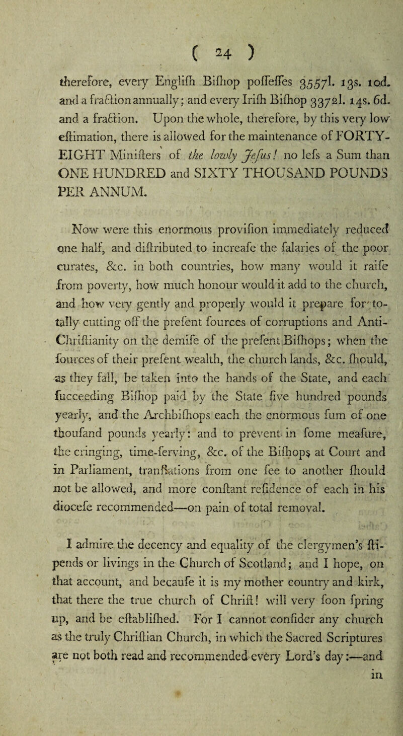 therefore, every Englifh Bifliop poffeffes 3557I. 13s. tod. and a fradlionannually; and every Irifh Bifliop 3372I. 14s. 6d. and a fraHion. Upon the whole, therefore, by this very low eftimation, there is allowed for the maintenance of FORTY- EIGHT MiniAers of the lowly jfefus! no lefs a Sum than ONE HUNDRED and SIXTY THOUSAND POUNDS PER ANNUM. Now were this enormous provifion immediately reduced one half, and diAributed to increafe the falaries of the poor curates, &c. in both countries, how many would it raife from poverty, how much honour would it add to the church, and how very gently and properly would it prepare for; to¬ tally cutting off the prefent fources of corruptions and Anti- Chriftianity on the demife of the prefent Bifhops; when the fources of their prefent wealth, the church lands, &c. fhould, as they fall, be taken into the hands of the State, and each fucceeding Bifliop paid by the State five hundred pounds yearly, and the Archbifliops each the enormous fum of one tboufand pounds yearly: and to prevent in fome meafure, the cringing, time-ferving, &c. of the Bifliops at Court and in Parliament, tranfiations from one fee to another fhould not be allowed, and more conftant refldence of each in his diocefe recommended—on pain of total removal. I admire the decency and equality of the clergymen’s Ai- pends or livings in the Church of Scotland; and I hope, on that account, and becaufe it is my mother country and kirk, that there the true church of Chrifl! will very foon fpring up, and be eftabliflied. For I cannot confider any church as the truly Chriftian Church, in which the Sacred Scriptures are not both read and recommended evtry Lord’s day:—and m