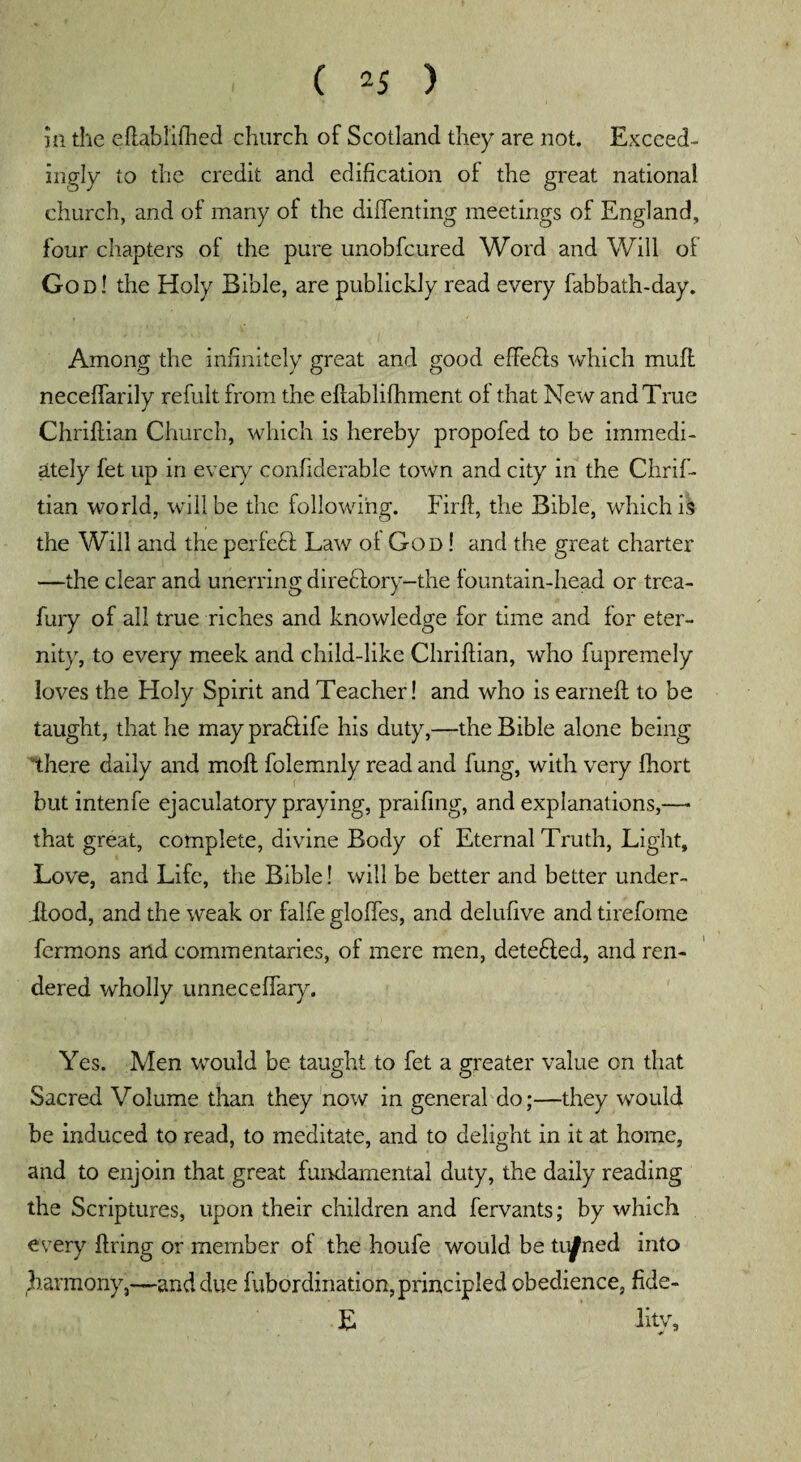 ill the eftablifhed church of Scotland they are not. Exceed¬ ingly to the credit and edification of the great national church, and of many of the diftenting meetings of England, four chapters of the pure unobfcured Word and Will of God! the Holy Bible, are publickly read every fabbath-day. Among the infinitely great and good effects which mull neceffarily refult from the eftablifhment oi that New and True Chriftian Church, which is hereby propofed to be immedi¬ ately fet up in every confiderable town and city in the Clirif- tian world, will be the following. Firft, the Bible, which is the Will and the perfeft Law ol God ! and the great charter —the clear and unerring directory—the lountain-head or trea- fury of all true riches and knowledge for time and for eter¬ nity, to every meek and child-like Chriftian, who fupremely loves the Holy Spirit and Teacher! and who is earned: to be taught, that he may pra&ife his duty,—the Bible alone being there daily and molt folemnly read and fung, with very fhort but intenfe ejaculatory praying, praifing, and explanations,—• that great, complete, divine Body of Eternal Truth, Light, Love, and Life, the Bible! will be better and better under- .ftood, and the weak or falfe globes, and delufive and tirefome fermons and commentaries, of mere men, detefted, and ren¬ dered wholly unneceftary. Yes. Men would be taught to fet a greater value on that Sacred Volume than they now in general do;—they would be induced to read, to meditate, and to delight in it at home, and to enjoin that great fundamental duty, the daily reading the Scriptures, upon their children and fervants; by which every firing or member of the houfe would be tinned into harmony,—and due fubordination, principled obedience, fide- E lity.