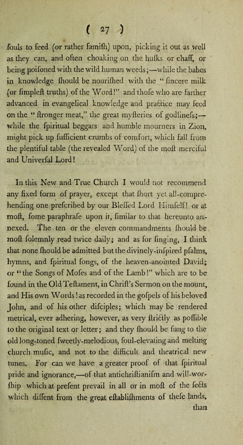 fouls to feed (or rather familh) upon, picking it out as well as they can, and often choaking on the hulks or chalk, or being poifoned with the wild human weeds;—while the babes in knowledge fhould be nourilhed with the “ fincere milk (or limp left truths) of the Word!” and thofe who are farther advanced in evangelical knowledge and pradlice may feed on the “ ftronger meat,” the great myfteries of godlinefs;—~ while the fpiritual beggars and humble mourners in Zion, might pick up fufficient crumbs of comfort, which fall from the plentiful table (the revealed Word) ol the moll merciful and Univerfal Lord! In this New and True Church I would not recommend any fixed form of prayer, except that Ihort yet all-compre¬ hending one prefcribed by our Blelfed Lord Himfelf! or at moll, fome paraphrafe upon it, fimilar to that hereunto an¬ nexed. The ten or the eleven commandments fhould be moll folemnly read twice daily; and as for finging, I think that none Ihouldbe admitted but the divinely-infpired pfalms, hymns, and fpiritual fongs, of the heaven-anointed David; or “ the Songs of Mofes and of the Lamb!” which are to be found in the Old Tellament, in Chrill’s Sermon on the mount, and His own Words! as recorded in the gofpels of his beloved John, and of his other difciples; which may be rendered metrical, ever adhering, however, as very flriclly as polhble to the original text or letter; and they Ihould be fung to the old long-toned fweetly-melodious, foul-elevating and melting church mufic, and not to the difficult and theatrical new tunes. For can we have a greater proof of that fpiritual pride and ignorance,—of that antichrillianifm and will-wor- fhip which at prefent prevail in all or in moll ol the fedls which dilfent from the great eftablilhments of thefe lands, than