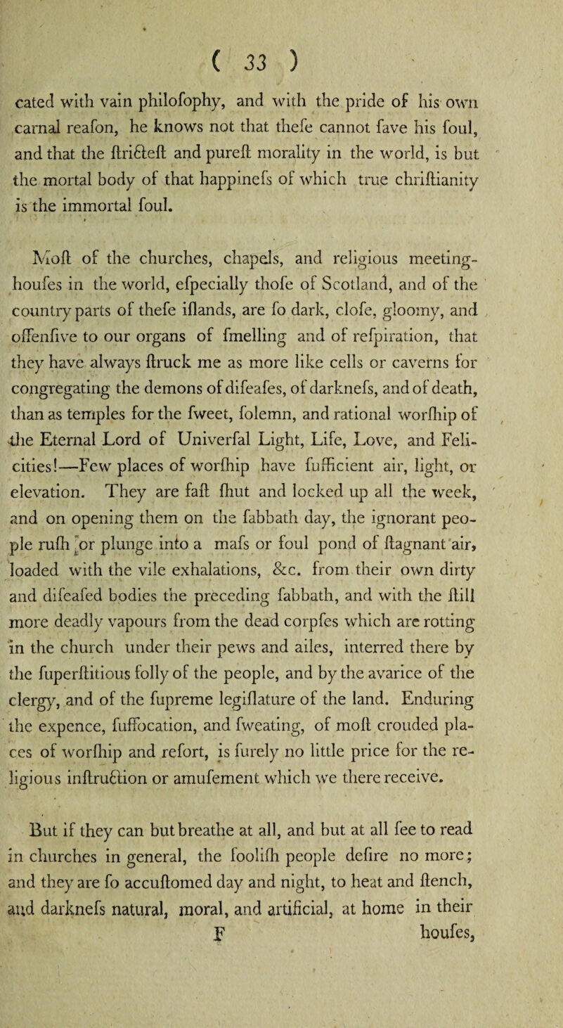 cated with vain philofophy, and with the pride of his own carnal reafon, he knows not that thefe cannot fave his foul, and that the RridleR and pureR morality in the world, is but the mortal body of that happinefs of which true chriRianity is the immortal foul. Moll of the churches, chapels, and religious meeting- houfes in the world, efpecially thofe of Scotland, and of the country parts of thefe iflands, are fo dark, clofe, gloomy, and offendve to our organs of fmelling and of refpiration, that they have always llruck me as more like cells or caverns for congregating the demons of difeafes, of darknefs, and of death, than as temples for the fweet, folemn, and rational worlhip of die Eternal Lord of Univerfal Light, Life, Love, and Feli¬ cities!—Few places of worlhip have fufhcient air, light, or elevation. They are fall fhut and locked up all the week, and on opening them on the fabbath day, the ignorant peo¬ ple mfh or plunge into a mafs or foul pond of llagnant air, loaded with the vile exhalations, &c. from their own dirty and difeafed bodies the preceding fabbath, and with the Rill more deadly vapours from the dead corpfes which are rotting in the church under their pews and ailes, interred there by the fuperRitious folly of the people, and by the avarice of the clergy, and of the fupreme legiflature of the land. Enduring the expence, fuffocation, and fweating, of moll crouded pla¬ ces of worlhip and refort, is furely no little price lor the re¬ ligious inRrublion or amufement which we there receive. But if they can but breathe at all, and but at all fee to read in churches in general, the foolilh people defire no more; and they are fo accuRomed day and night, to heat and Rench, and darknefs natural, moral, and artificial, at home in their F houfesj