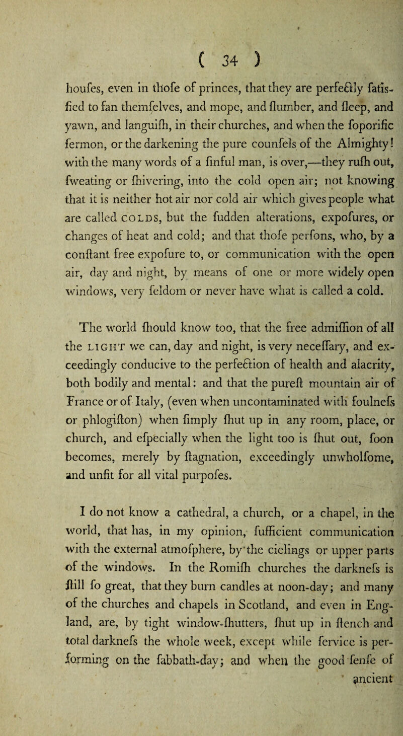 houfes, even in thofe of princes, that they are perfe&ly fatis- fied to fan themfelves, and mope, and Humber, and deep, and yawn, and languifh, in their churches, and when the foporific fermon, or the darkening the pure counfels of the Almighty! with the many words of a finful man, is over,—they rufh out, fweating or {hivering, into the cold open air; not knowing that it is neither hot air nor cold air which gives people what are called colds, but the fudden alterations, expofures, or changes of heat and cold; and that thofe perfons, who, by a conftant free expofure to, or communication with the open air, day and night, by means of one or more widely open windows, very feldom or never have what is called a cold. The world fhould know too, that the free admiflion of all the light we can, day and night, is very neceflary, and ex¬ ceedingly conducive to the perfedlion of health and alacrity, both bodily and mental: and that the pureft mountain air of France or of Italy, (even when uncontaminated with foulnefs or phlogillon) when {imply {hut up in any room, place, or church, and efpecially when the light too is {hut out, foon becomes, merely by {{agnation, exceedingly unwholfome, and unfit for all vital purpofes. I do not know a cathedral, a church, or a chapel, in the world, that has, in my opinion, fufficient communication with the external atmofphere, by the cielings or upper parts of the windows. In the Romifh churches the darknefs is iFill fo great, that they burn candles at noon-day; and many of the churches and chapels in Scotland, and even in Eng¬ land, are, by tight window-£hutters, {hut up in ftench and total darknefs the whole week, except while fervice is per¬ forming on the fabbath-day; and when the good fenfe of ancient