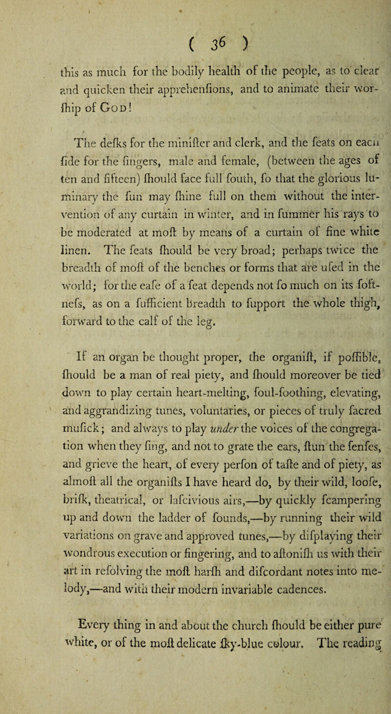 I ( 36 ) this as much for the bodily health of the people, as to clear and quicken their apprehenfions, and to animate their wor- fhip of God ! The delks for the minifter and clerk, and the feats on eacn fide for the fingers, male and female, (between the ages of ten and fifteen) fhould face full fouth, fo that the glorious lu¬ minary the fun may fhine full on them without the inter¬ vention of any curtain in winter, and in fummer his rays to be moderated at molt by means of a curtain of fine white linen. The feats fhould be very broad; perhaps twice the breadth of molt of the benches or forms that are ufed in the world; for the eafe of a feat depends not fo much on its foft- nefs, as on a fufficient breadth to fupport the whole thigh, forward to the calf of the leg'. If an organ be thought proper, the organiff, if poffible, fhould be a man of real piety, and fhould moreover be tied down to play certain heart-melting, foul-foothing, elevating, and aggrandizing tunes, voluntaries, or pieces of truly facred mufick; and always to play under the voices of the congrega¬ tion when they fing, and not to grate the ears, ftun the fenfes, and grieve the heart, of every perfon of taffe and of piety, as almoff all the organifls I have heard do, by their wild, loofe, brifk, theatrical, or lafcivious airs,—by quickly fcampering up and down the ladder of founds,—by running their wTild variations on grave and approved tunes,—by difplaving their wondrous execution or fingering, and to aftonifh us with their art in refolving the molt harfh and difcordant notes into me¬ lody,—and with their modern invariable cadences. Every thing in and about the church fhould be either pure white, or of the molt delicate fky-blue colour. The reading