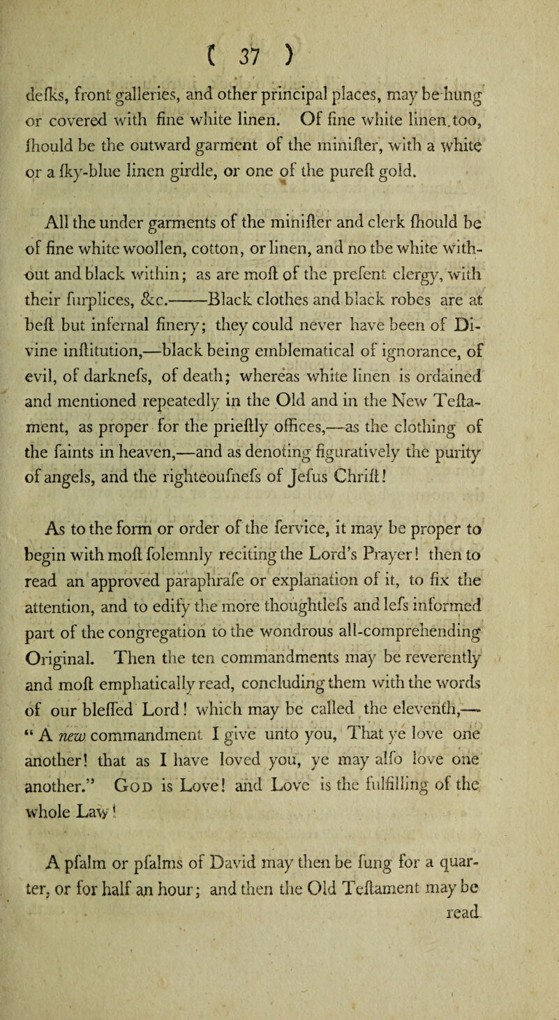 defies, front galleries, and other principal places, may behung or covered with fine white linen. Of fine white linen, too, fhould be the outward garment of the minifler, with a white or a fky-blue linen girdle, or one of the purefl gold. All the under garments of the minifler and clerk fhould be of fine white woollen, cotton, or linen, and no tbe white with¬ out and black within; as are moll of the prefent clergy, with their furplices, &c.-Black clothes and black robes are at befl but infernal finery; they could never have been of Di¬ vine inflitution,—black being emblematical of ignorance, of evil, of darknefs, of death; whereas white linen is ordained and mentioned repeatedly in the Old and in the New Tefla- ment, as proper for the prieftly offices,—as the clothing of the faints in heaven,—and as denoting figuratively the purity of angels, and the righteoufnefs of Jefus Chriff! As to the form or order of the fervice, it may be proper to begin with molt folemnly reciting the Lord’s Prayer 1 then to read an approved paraphrafe or explanation of it, to fix the attention, and to edify the more thoughtlefs and lefs informed part of the congregation to the wondrous all-comprehending Original. Then the ten commandments may be reverently and molt emphatically read, concluding them with the words of our bleffed Lord! which may be called the eleventh,— “ A new commandment I give unto you, That ye love one another! that as I have loved you, ye may alfo love one another.” God is Love! and Love is the fulfilling of the whole Law ’ A pfalm or pfalms of David may then be fung for a quar¬ ter, or for half an hour; and then the Old Teflament may be read