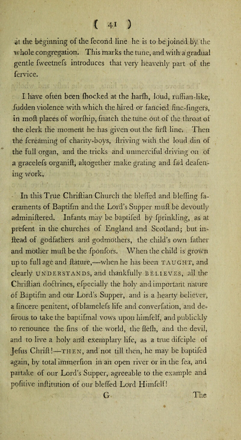 at the beginning of the fecond line he is to be joined by the whole congregation. This marks the tune, and with a gradual gentle fweetnefs introduces that very heavenly part of the fervice. I have often been fhocked at the harfh, loud, ruffian-like, fudden violence with which the hired or fancied fine-fingers, in moft places of worffiip, fnatch the tune out of the throat of the clerk the moment he has given out the firfl line. Then the fcreaming of charity-boys, flriving with the loud din of the full organ, and the tricks and unmerciful driving on of a gracelefs organift, altogether make grating and fad deafen¬ ing work. In this True Chriftian Church the bleffed and bleffing fa- craments of Baptifm and the Lord’s Supper mull be devoutly adminiflered. Infants may be baptifed by fprinkling, as at prefent in the churches of England and Scotland; but in- llead of godfathers and godmothers, the child’s own father and mother mull be the fponfors. When the child is grown up to full age and ilature,—when he has been taught, and clearly understands, and thankfully believes, all the Chriftian dofilrines, efpecially the holy and important nature of Baptifm and our Lord’s Supper, and is a hearty believer, a fincere penitent, of blamelefs life and converfation, and de- firous to take the baptifinal vows upon himfelf, and publickly to renounce the fins of the world, the flefh, and the devil, and to live a holy and exemplary life, as a true difciple of Jefus Chrift!—then, and not till then, he may be baptifed again, by total immerfion in an open river or in the fea, and partake of our Lord’s Supper, agreeable to the example and pofitive inftitution of our bleffed Lord Himfelf! G The