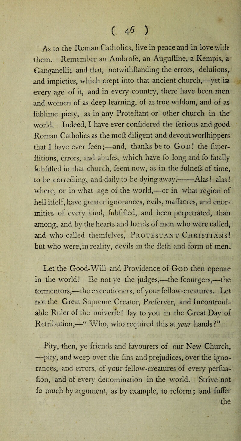 As to the Roman Catholics, live in peace and in love with them. Remember an Ambrofe, an Auguftine, a Kempis, a Ganganelli; and that, notwithstanding the errors, delufions, and impieties, which crept into that ancient church,—yet in every age of it, and in every country, there have been men and women of as deep learning, of as true wifdom, and of as fublime piety, as in any Proteftant or other church in the world. Indeed, I have ever confidered the ferious and good Roman Catholics as the moll diligent and devout worfhippers that I have ever been;—and, thanks be to God! the fuper- ilitions, errors, and abufes, which have fo long and fo fatally bubfifted in that church, feem now, as in the fulnefs of time, to be correcting, and daily to be dying away.-Alas! alas! where, or in what age of the world,—or in what region of hell itfelf, have greater ignorances, evils, maiTacres, and enor¬ mities ot every kind, fubfifted, and been perpetrated, than among, and by the hearts and hands of men who were called, and who called themfelves, Protestant Christians! but who were, in reality, devils in the flefh and form of men. Let the Good-Will and Providence of God then operate in the world! Be not ye the judges,—the fcourgers,—the tormentors,—the executioners, of your fellow^-creatures. Let not the Great Supreme Creator, Preferver, and Incontroul- able Ruler ol the univerfe! fay to you in the Great Day of Retribution,—“ Who, who required this at your hands?” Pity, then, ye friends and favourers of our New Church, —pity, and weep over the fins and prejudices, over the igno¬ rances, and errors, of your fellow-creatures of every perfua- fion, and of every denomination in the world. Strive not fo much by argument, as by example, to reform; and buffer the