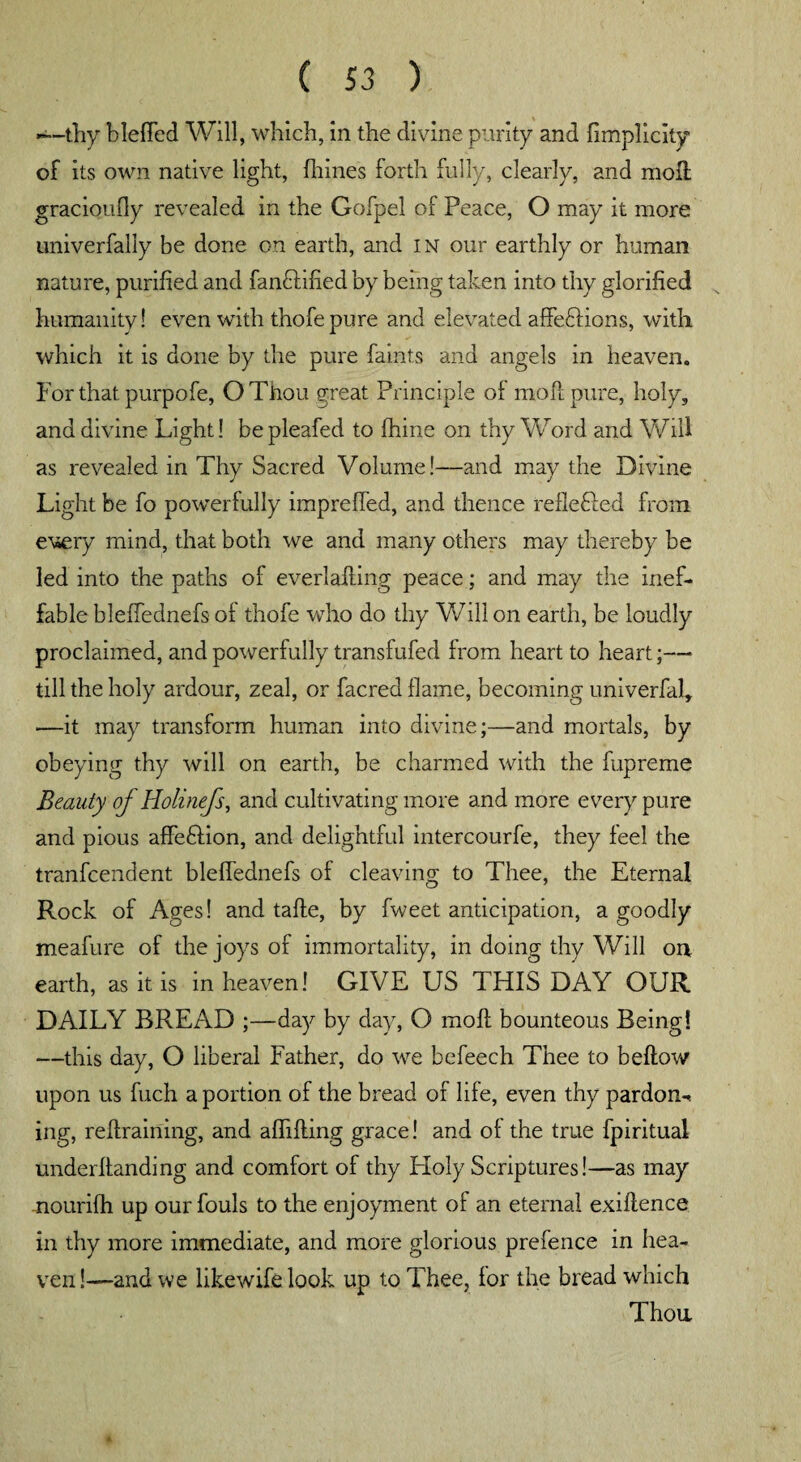 —-thy hleffed Will, which, in the divine purity and fimplicity of its own native light, fhines forth fully, clearly, and moll gracioufly revealed in the Gofpel of Peace, O may it more univerfally be done on earth, and in our earthly or human nature, purified and fandtified by being taken into thy glorified humanity! even with thofepure and elevated affeftions, with which it is done by the pure faints and angels in heaven. For that purpofe, OThou great Principle of moll pure, holy, and divine Light! be pleafed to fhine on thy Word and Will as revealed in Thy Sacred Volume!—and may the Divine Light be fo powerfully impreffed, and thence reflefled from every mind, that both we and many others may thereby be led into the paths of ever Jailing peace; and may the inef¬ fable bleffednefs of thofe who do thy Will on earth, be loudly proclaimed, and powerfully transfufed from heart to heart;— till the holy ardour, zeal, or facred flame, becoming univerfal, —it may transform human into divine;—and mortals, by obeying thy will on earth, be charmed with the fupreme Beauty of Holinefs, and cultivating more and more every pure and pious affeHion, and delightful intercourfe, they feel the tranfcendent bleffednefs of cleaving to Thee, the Eternal Rock of Ages! and tafle, by fweet anticipation, a goodly meafure of the joys of immortality, in doing thy Will on earth, as it is in heaven! GIVE US THIS DAY OUR DAILY BREAD ;—day by day, O raoft bounteous Being! —this day, O liberal Father, do we befeech Thee to bellow upon us fuch a portion of the bread of life, even thy pardon-* ing, refiraining, and affifling grace! and of the true fpiritual underftanding and comfort of thy Holy Scriptures!—as may nourifh up our fouls to the enjoyment of an eternal exigence in thy more immediate, and more glorious prefence in hea¬ ven !—and we likewife look up to Thee, for the bread which Thou *