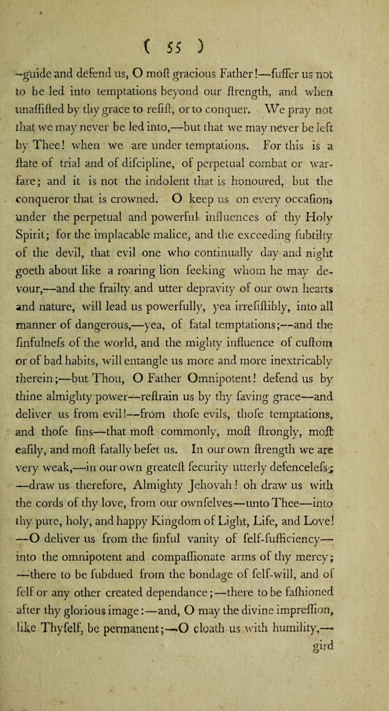 —guide and defend us, O mod; gracious Father!—fuffer us not to be led into temptations beyond our ftrength, and when unafiifted by thy grace to refill, or to conquer. We pray not that we may never be led into,—but that we may never be left by Thee! when we are under temptations. For this is a ftate ol trial and of difcipline, of perpetual combat or war¬ fare; and it is not the indolent that is honoured, but the conqueror that is crowned. O keep us on every occafion> under the perpetual and powerful influences of thy Holy Spirit; lor the implacable malice, and the exceeding fubtilty of the devil, that evil one who continually day and night goeth about like a roaring lion feeking whom he may de¬ vour,—and the frailty and utter depravity of our own hearts and nature, will lead us powerfully, yea irrefiftibly, into all manner of dangerous,—yea, of fatal temptations;—and the finfulnefs of the world, and the mighty influence of cuftom or of bad habits, will entangle us more and more inextricably therein;—but Thou, O Father Omnipotent! defend us by thine almighty power—reftrain us by thy faving grace—and deliver us from evil!—from thofe evils, thofe temptations, and thofe fins—that molt commonly, moil ftrongly, moil* eafily, and moll fatally befet us. In our own ftrength we are very weak,—in our own greateft fecurity utterly detencelefsj —draw us therefore, Almighty Jehovah! oh draw us with the cords of thy love, from our ownfelves—unto Thee—into thy pure, holy, and happy Kingdom of Light, Life, and Love! —O deliver us from the finful vanity of felf-fufficiency— into the omnipotent and compaflionate arms of thy mercy; —:there to be fubdued from the bondage of felf-will, and of felf or any other created dependance;—there to be falhioned alter thy glorious image:—and, O may the divine impreflion, like Thyfelf, be permanent;—O cloath us with humility,— gird