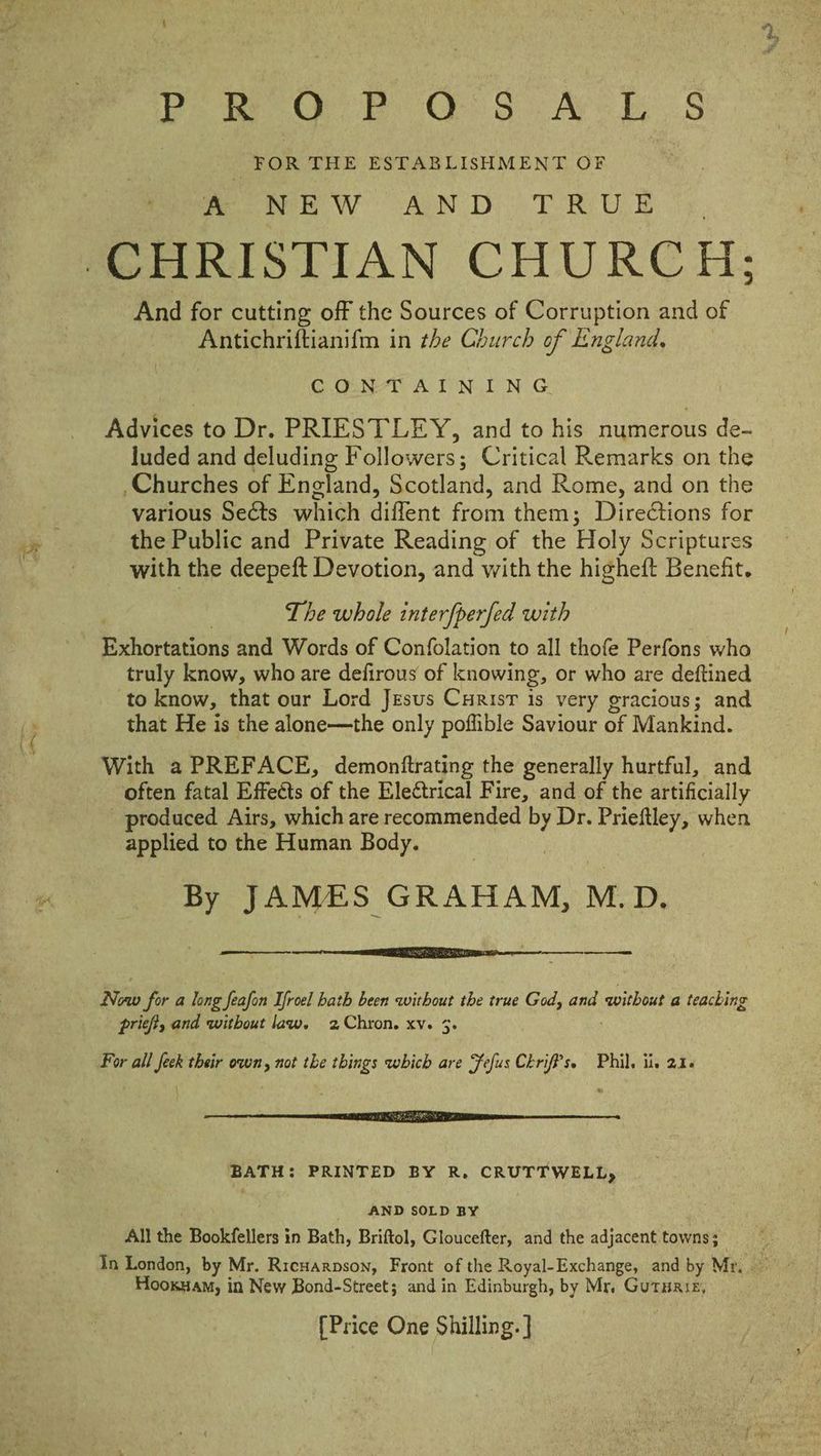 re Pei Oh Ber So) Aye PS _ FOR THE ESTABLISHMENT OF Monee We AON Dy T ROD And for cutting off the Sources of Corruption and of Antichriftianifm in the Church of England, C.ONT ATTN ING Advices to Dr. PRIESTLEY, and to his numerous de- luded and deluding Followers; Critical Remarks on the _Churches of England, Scotland, and Rome, and on the various Sects which diffent from them; Directions for the Public and Private Reading of the Holy Scriptures with the deepeft Devotion, and with the higheft Benefit. Lhe whole interfperfed with Exhortations and Words of Confolation to all thofe Perfons who truly know, who are defirous of knowing, or who are deftined to know, that our Lord Jesus Curis is very gracious; and that He is the alone—the only poffible Saviour of Mankind. With a PREFACE, demonftrating the generally hurtful, and often fatal Effects Gf the Eleétrical Fire, and of the artificially produced Airs, which are recommended by Dr. Prieftley, when Jai to the Human Body. By JAMES GRAHAM, M.D. ———< in for a long feafon Ifroel bath been without the true God, and without a teacbing pris, and without law. 2 Chron. xv. 3. For all feck their own, not the things which are Fefus CkrifP's. Phil, ii, 21. a a SET A eS BATH: PRINTED BY R, CRUTTWELL, AND SOLD BY All the Bookfellers in Bath, Briftol, Gloucefter, and the adjacent towns; | Hooxuam, in New Bond-Street; and in Edinburgh, by Mr. Gutuaiz, {Price One Shilling. ]