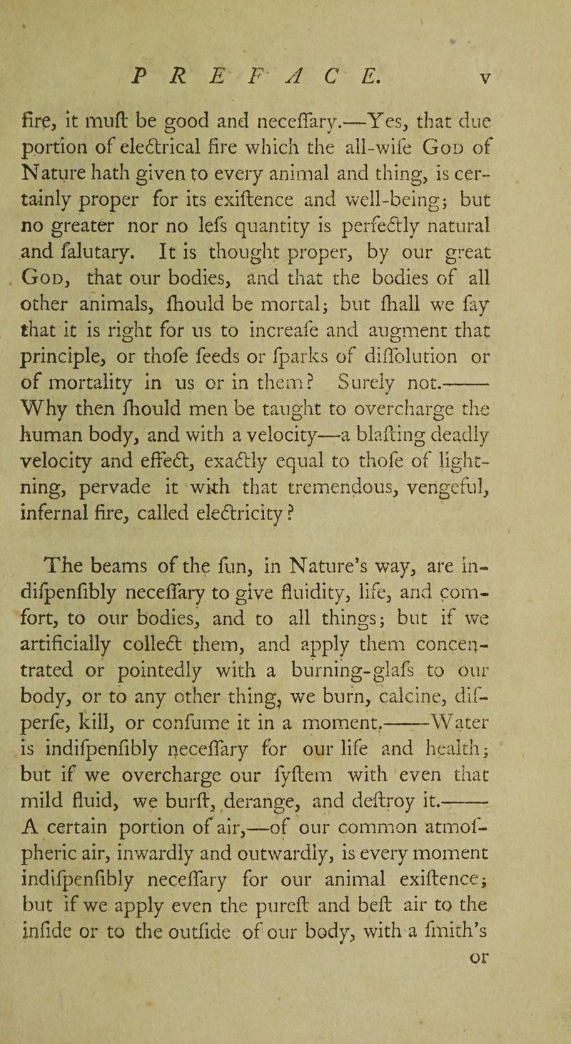 fire, it muft be good and neceflary.—Yes, that due portion of electrical fire which the all-wife Gop of Nature hath given to every animal and thing, is cer- tainly proper for its exiftence and well- Bene but no greater nor no lefs quantity is perfectly natural and neta It is thought proper, by our great . Gop, that our bodies, and that the bodies of all other animals, fhould be mortal; but hall we fay that it is right for us to increafe and augment that principle, or thofe feeds or fparks of diffolution or of mortality in us orin them? Surely not. Why then fhould men be taught to overcharge the human body, and with a velocity—a blafting deadly velocity and effect, exaétly equal to thofe of light- ning, pervade it wih that tremendous, vengeful, infernal fire, called electricity? The beams of the fun, in Nature’s way, are in- difpenfibly neceffary to give fluidity, life, and com- fort, to our bodies, and to all things; but if we artificially collect them, and apply them concen-= trated or pointedly with a burning-glafs to our body, or to any other thing, we hata’ yen dif- perfe, kill, or confume it in a moment, Water is indifpenfibly neceflary for our life and health; but if we overcharge our fyftem with even 1 mild fluid, we burft, derange, and deftroy it. A certain portion of air,—of our common niet pheric air, inwardly and outwardly, is every moment indifpenfibly neceffary for our animal exiftence; but if we apply even the pureft and beft air to the infide or to the outfide of our bedy, with a fimith’s or