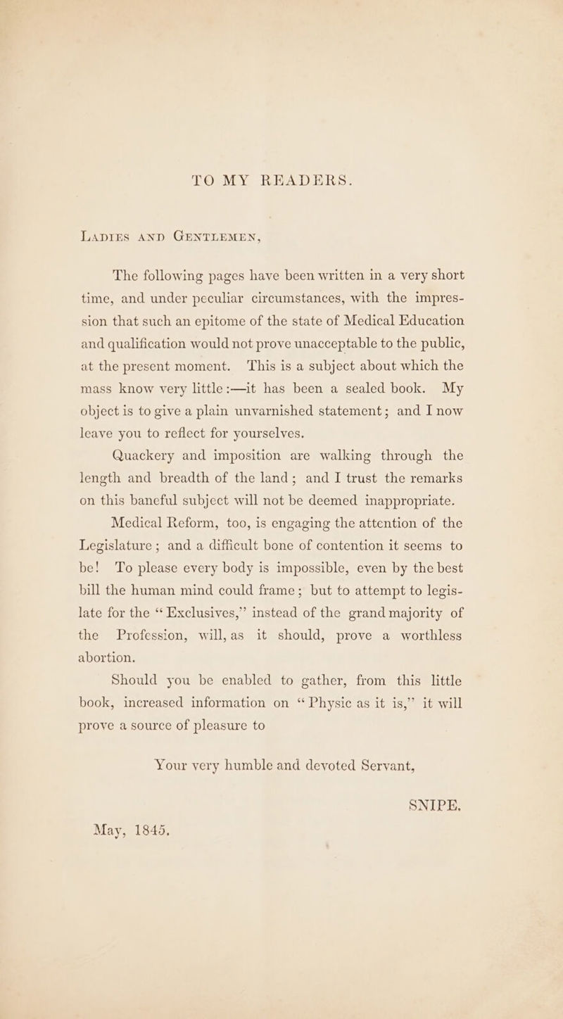 TO MY READERS. LADIES AND GENTLEMEN, The following pages have been written in a very short time, and under peculiar circumstances, with the impres- sion that such an epitome of the state of Medical Education and qualification would not prove unacceptable to the public, at the present moment. ‘This is a subject about which the mass know very little:—it has been a sealed book. My object is to give a plain unvarnished statement; and I now leave you to reflect for yourselves. Quackery and imposition are walking through the length and breadth of the land; and I trust the remarks on this baneful subject will not be deemed inappropriate. Medical Reform, too, is engaging the attention of the Legislature ; and a difficult bone of contention it seems to be! To please every body is impossible, even by the best bill the human mind could frame; but to attempt to legis- late for the ‘‘ Exclusives,” instead of the grand majority of the Profession, will,as it should, prove a worthless abortion. Should you be enabled to gather, from this little book, increased information on ‘ Physic as it is,” it will prove a source of pleasure to Your very humble and devoted Servant, SNIPE. May, 1845.