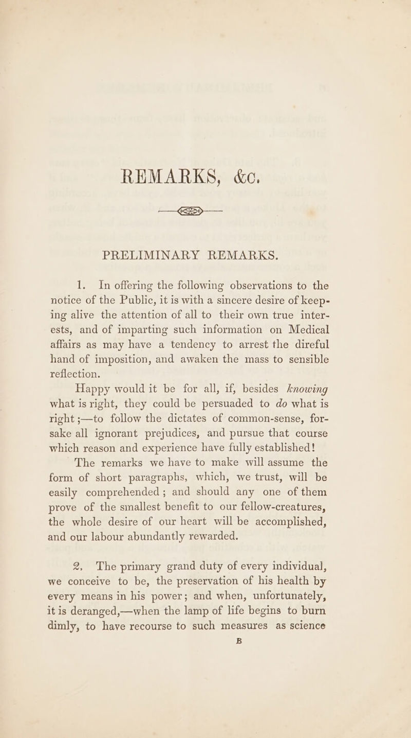 REMARKS, &amp;c. PRELIMINARY REMARKS. 1. In offering the following observations to the notice of the Public, it is with a sincere desire of keep- ing alive the attention of all to their own true inter- ests, and of imparting such information on Medical affairs as may have a tendency to arrest the direful hand of imposition, and awaken the mass to sensible reflection. Happy would it be for all, if, besides knowing what is right, they could be persuaded to do what is right ;—to follow the dictates of common-sense, for- sake all ignorant prejudices, and pursue that course which reason and experience have fully established! The remarks we have to make will assume the form of short paragraphs, which, we trust, will be easily comprehended; and should any one of them prove of the smallest benefit to our fellow-creatures, the whole desire of our heart will be accomplished, and our labour abundantly rewarded. 2, The primary grand duty of every individual, we conceive to be, the preservation of his health by every means in his power; and when, unfortunately, it is deranged,—when the lamp of life begins to burn dimly, to have recourse to such measures as science B