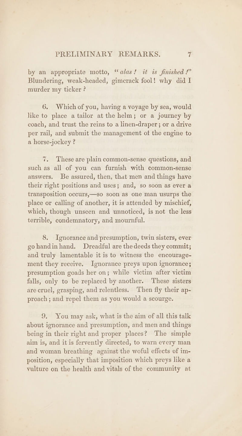 by an appropriate motto, “alas! it is finished !” Blundering, weak-headed, gimerack fool! why did I murder my ticker ? 6. Which of you, having a voyage by sea, would Jike to place a tailor at the helm; or a journey by coach, and trust the reins to a linen-draper ; or a drive per rail, and submit the management of the engine to a horse-jockey ? 7. These are plain common-sense questions, and such as all of you can furnish with common-sense answers. Be assured, then, that men and things have their right positions and uses; and, so soon as ever a transposition occurs,—so soon as one man usurps the place or calling of another, it is attended by mischief, which, though unseen and unnoticed, is not the less terrible, condemnatory, and mournful. 8. Ignorance and presumption, twin sisters, ever gohandinhand. Dreadful are thedeeds they commit; and truly lamentable it is to witness the encourage- ment they receive. Ignorance preys upon ignorance; presumption goads her on; while victim after victim falls, only to be replaced by another. ‘These sisters are cruel, grasping, and relentless. ‘Then fly their ap- proach ; and repel them as you would a scourge. 9. You may ask, what is the aim of all this talk about ignorance and presumption, and men and things being in their right and proper places? The simple aim is, and it is fervently directed, to warn every man and woman breathing against the woful effects of im- position, especially that imposition which preys like a vulture on the health and vitals of the community at