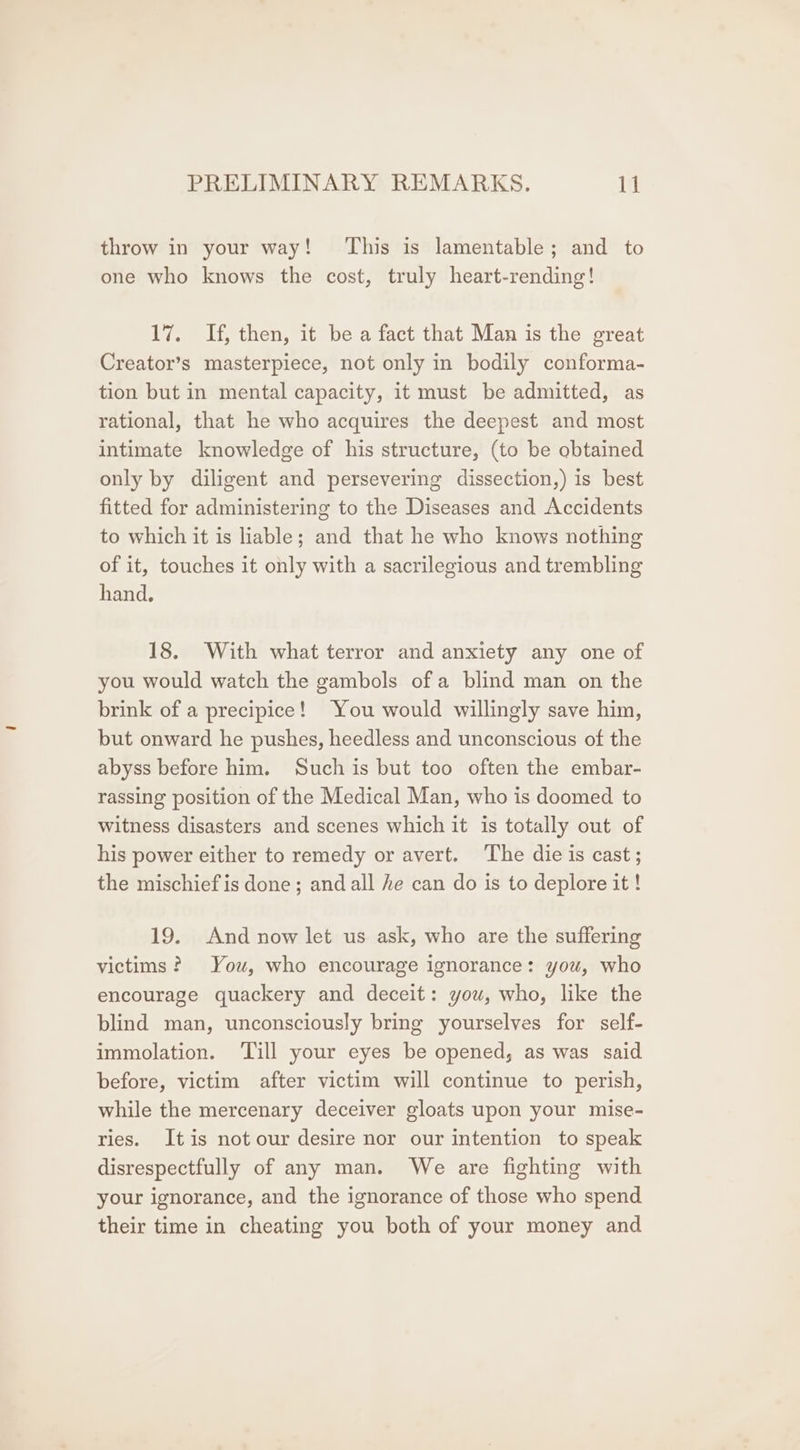 throw in your way! This is lamentable; and to one who knows the cost, truly heart-rending! 17. If, then, it be a fact that Man is the great Creator’s masterpiece, not only in bodily conforma- tion but in mental capacity, it must be admitted, as rational, that he who acquires the deepest and most intimate knowledge of his structure, (to be obtained only by diligent and persevering dissection,) is best fitted for administering to the Diseases and Accidents to which it is liable; and that he who knows nothing of it, touches it only with a sacrilegious and trembling hand. 18. With what terror and anxiety any one of you would watch the gambols ofa blind man on the brink of a precipice! You would willingly save him, but onward he pushes, heedless and unconscious of the abyss before him. Such is but too often the embar- rassing position of the Medical Man, who is doomed to witness disasters and scenes which it is totally out of his power either to remedy or avert. ‘The die is cast ; the mischief is done; and all he can do is to deplore it! 19. And now let us ask, who are the suffering victims? You, who encourage ignorance: you, who encourage quackery and deceit: you, who, like the blind man, unconsciously bring yourselves for self- immolation. ‘Till your eyes be opened, as was said before, victim after victim will continue to perish, while the mercenary deceiver gloats upon your mise- ries. Itis not our desire nor our intention to speak disrespectfully of any man. We are fighting with your ignorance, and the ignorance of those who spend their time in cheating you both of your money and