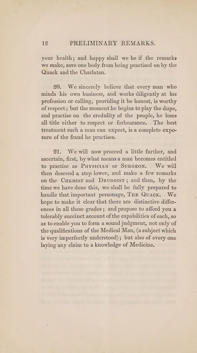 your health; and happy shall we be if the remarks we make, save one body from being practised on by the Quack and the Charlatan. 20. We sincerely believe that every man who minds his own business, and works diligently at his profession or calling, providing it be honest, is worthy of respect; but the moment he begins to play the dupe, and practise on the credulity of the people, he loses all title either to respect or forbearance. The best treatment such a man can expect, is a complete expo- sure of the fraud he practises. 21. Wewill now proceed a little further, and ascertain, first, by what means a man becomes entitled to practise as Puysician or SurGEON. We will then descend a step lower, and make a few remarks on the Curmist and Drueatst; and then, by the time we have done this, we shall be fully prepared to handle that important personage, THE Quack. We hope to make it clear that there are distinctive differ- ences in all these grades; and propose to afford you a tolerably succinct account of the capabilities of each, so as to enable you to form a sound judgment, not only of the qualifications of the Medical Man, (a subject which is very imperfectly understood); but also of every one laying any claim to a knowledge of Medicine.