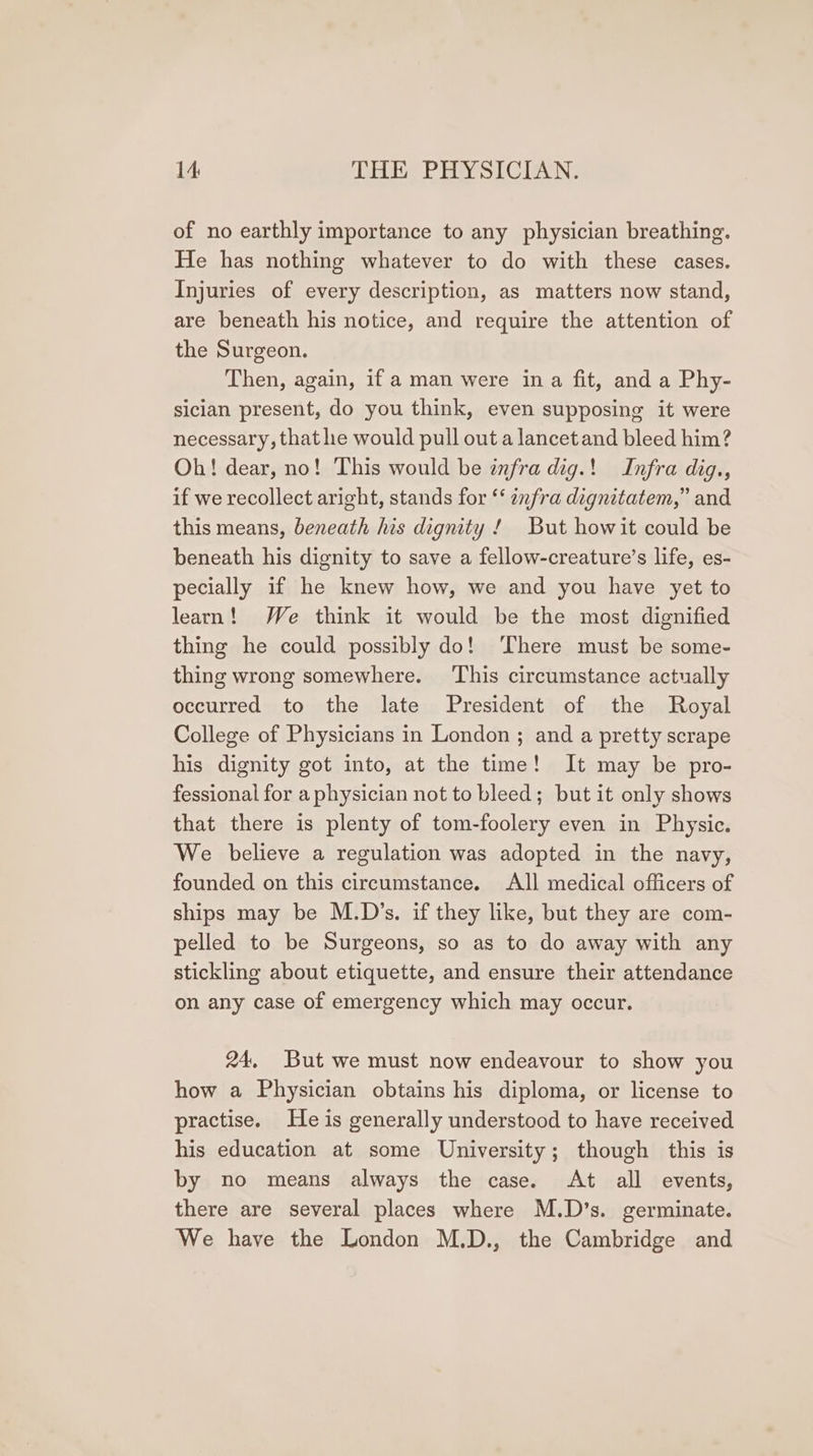 of no earthly importance to any physician breathing. He has nothing whatever to do with these cases. Injuries of every description, as matters now stand, are beneath his notice, and require the attention of the Surgeon. Then, again, if a man were ina fit, and a Phy- sician present, do you think, even supposing it were necessary, that he would pull out a lancet and bleed him? Oh! dear, no! This would be infra dig.! Infra dig., if we recollect aright, stands for “‘ enfra dignitatem,” and this means, beneath his dignity ! But howit could be beneath his dignity to save a fellow-creature’s life, es- pecially if he knew how, we and you have yet to learn! We think it would be the most dignified thing he could possibly do! ‘There must be some- thing wrong somewhere. ‘This circumstance actually occurred to the late President of the Royal College of Physicians in London ; and a pretty scrape his dignity got into, at the time! It may be pro- fessional for a physician not to bleed; but it only shows that there is plenty of tom-foolery even in Physic. We believe a regulation was adopted in the navy, founded on this circumstance. All medical officers of ships may be M.D’s. if they like, but they are com- pelled to be Surgeons, so as to do away with any stickling about etiquette, and ensure their attendance on any case of emergency which may occur. 24, But we must now endeavour to show you how a Physician obtains his diploma, or license to practise. He is generally understood to have received his education at some University; though this is by no means always the case. At all events, there are several places where M.D’s. germinate. We have the London M.D., the Cambridge and