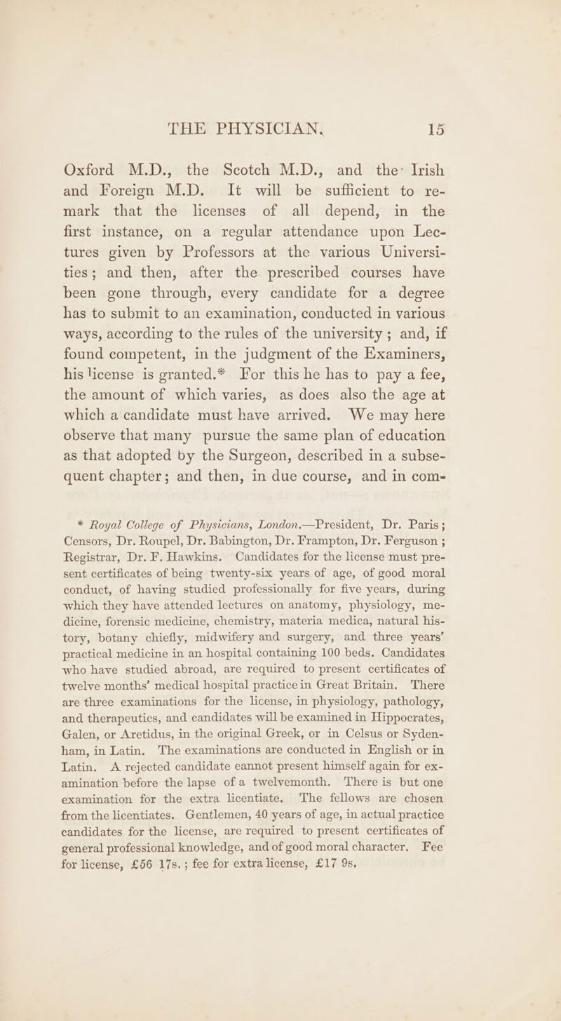 Oxford M.D., the Scotch M.D., and the: Irish and Foreign M.D. It will be sufficient to re- mark that the licenses of all depend, in the first instance, on a regular attendance upon Lec- tures given by Professors at the various Universi- ties; and then, after the prescribed courses have been gone through, every candidate for a degree has to submit to an examination, conducted in various ways, according to the rules of the university ; and, if found competent, in the judgment of the Examiners, his license is granted.* For this he has to pay a fee, the amount of which varies, as does also the age at which a candidate must have arrived. We may here observe that many pursue the same plan of education as that adopted by the Surgeon, described in a subse- quent chapter; and then, in due course, and in com- * Royal College of Physicians, London.—President, Dr. Paris; Censors, Dr. Roupel, Dr. Babington, Dr. Frampton, Dr. Ferguson ; Registrar, Dr. F. Hawkins. Candidates for the license must pre- sent certificates of being twenty-six years of age, of good moral conduct, of having studied professionally for five years, during which they have attended lectures on anatomy, physiology, me- dicine, forensic medicine, chemistry, materia medica, natural his- tory, botany chiefly, midwifery and surgery, and three years’ practical medicine in an hospital containing 100 beds. Candidates who have studied abroad, are required to present certificates of twelve months’ medical hospital practicein Great Britain. There are three examinations for the license, in physiology, pathology, and therapeutics, and candidates will be examined in Hippocrates, Galen, or Aretidus, in the original Greek, or in Celsus or Syden- ham, in Latin. The examinations are conducted in English or in Latin. A rejected candidate eannot present himself again for ex- amination before the lapse of a twelvemonth. There is but one examination for the extra licentiate. The fellows are chosen from the licentiates. Gentlemen, 40 years of age, in actual practice candidates for the license, are required to present certificates of general professional knowledge, and of good moral character. Fee for license, £56 17s.; fee for extra license, £17 9s.