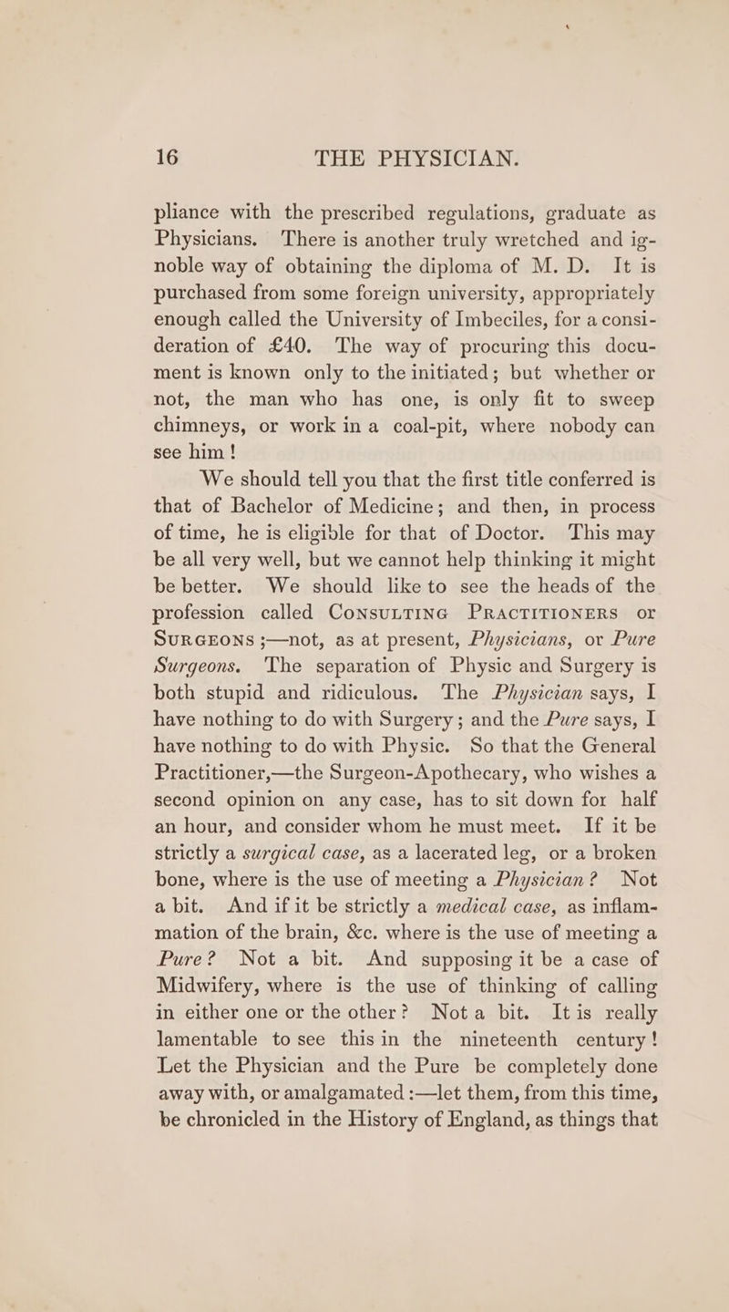 pliance with the prescribed regulations, graduate as Physicians. There is another truly wretched and ig- noble way of obtaining the diploma of M.D. It is purchased from some foreign university, appropriately enough called the University of Imbeciles, for a consi- deration of £40. The way of procuring this docu- ment is known only to the initiated; but whether or not, the man who has one, is only fit to sweep chimneys, or work ina coal-pit, where nobody can see him! We should tell you that the first title conferred is that of Bachelor of Medicine; and then, in process of time, he is eligible for that of Doctor. This may be all very well, but we cannot help thinking it might be better. We should like to see the heads of the profession called ConsuLTING PRACTITIONERS or SURGEONS ;—not, as at present, Physicians, or Pure Surgeons. The separation of Physic and Surgery is both stupid and ridiculous. The Physician says, I have nothing to do with Surgery; and the Pure says, I have nothing to do with Physic. So that the General Practitioner,—the Surgeon-Apothecary, who wishes a second opinion on any case, has to sit down for half an hour, and consider whom he must meet. If it be strictly a surgical case, as a lacerated leg, or a broken bone, where is the use of meeting a Physician? Not abit. And if it be strictly a medical case, as inflam- mation of the brain, &amp;c. where is the use of meeting a Pure? Not a bit. And supposing it be a case of Midwifery, where is the use of thinking of calling in either one or the other? Nota bit. Itis really lamentable to see thisin the nineteenth century! Let the Physician and the Pure be completely done away with, or amalgamated :—let them, from this time, be chronicled in the History of England, as things that