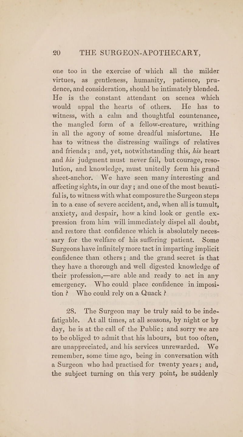 ene too in the exercise of which all the milder virtues, as gentleness, humanity, patience, pru- dence, and consideration, should be intimately blended. He is the constant attendant on scenes which would appal the hearts of others. He has to witness, with a calm and thoughtful countenance, the mangled form of a fellow-creature, writhing in all the agony of some dreadful misfortune. He has to witness the distressing wailings of relatives and friends; and, yet, notwithstanding this, hés heart and his judgment must never fail, but courage, reso- lution, and knowledge, must unitedly form his grand sheet-anchor. We have seen many interesting and affecting sights, in our day; and one of the most beauti- fulis, to witness with what composure the Surgeon steps in to a case of severe accident, and, when all is tumult, anxiety, and despair, how a kind look or gentle ex- pression from him will immediately dispel all doubt, and restore that confidence which is absolutely neces- - sary for. the welfare of his suffering patient. Some Surgeons have infinitely more tact in imparting implicit confidence than others; and the grand secret is that they have a thorough and well digested knowledge of their profession,—are able and ready to act in any emergency. Who could place confidence in imposi- tion? Who could rely ona Quack ? 28. The Surgeon may be truly said to be inde- fatigable. At all times, at all seasons, by night or by day, he is at the call of the Public; and sorry we are to be obliged to admit that his labours, but too often, are unappreciated, and his services unrewarded. We remember, some time ago, being in conversation with a Surgeon who had practised for twenty years; and, the subject turning on this very point, he suddenly