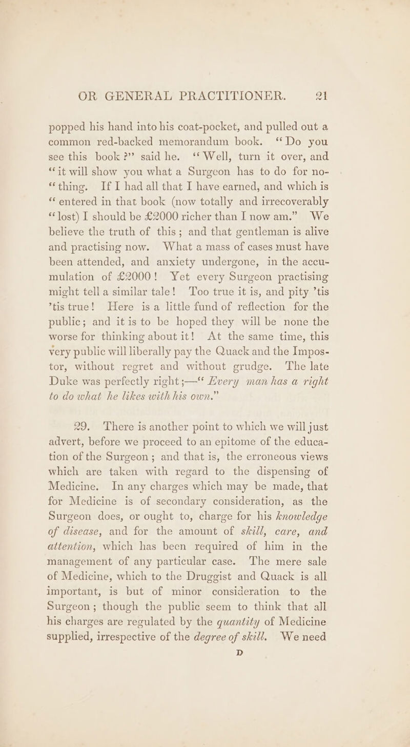 popped his hand into his coat-pocket, and pulled out a common red-backed memorandum book. ‘Do you see this book?” said he. ‘* Well, turn it over, and “it will show you what a Surgeon has to do for no- ‘thing. If I had all that I have earned, and which is ‘“‘ entered in that book (now totally and irrecoverably lost) I should be £2000 richer than [now am.” We believe the truth of this; and that gentleman is alive and practising now. What a mass of cases must have been attended, and anxiety undergone, in the accu- mulation of £2000! Yet every Surgeon practising might tella similar tale! Too true it is, and pity ’tis ’tis true! Here isa little fund of reflection for the public; and itis to be hoped they will be none the worse for thinking about it! At the same time, this very public will liberally pay the Quack and the Impos- tor, without regret and without grudge. The late Duke was perfectly right ;— Every man has a right to do what he likes with his own.” 29. There is another point to which we will just advert, before we proceed to an epitome of the educa- tion of the Surgeon; and that is, the erroneous views which are taken with regard to the dispensing of Medicine. In any charges which may be made, that for Medicine is of secondary consideration, as the Surgeon does, or ought to, charge for his knowledge of disease, and for the amount of skill, care, and attention, which has been required of him in the management of any particular case. The mere sale of Medicine, which to the Druggist and Quack is all important, is but of minor consideration to the Surgeon; though the public seem to think that all his charges are regulated by the quantity of Medicine supplied, irrespective of the degree of skill. Weneed D