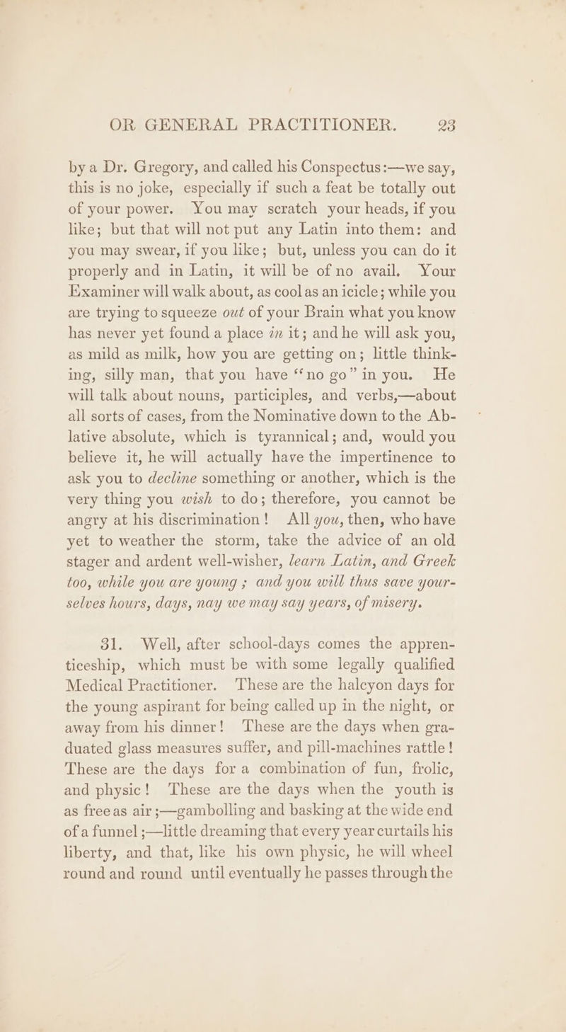 by a Dr. Gregory, and called his Conspectus:—we say, this is no joke, especially if such a feat be totally out of your power. You may scratch your heads, if you like; but that will not put any Latin into them: and you may swear, if you like; but, unless you can do it properly and in Latin, it will be of no avail. Your xaminer will walk about, as coolas an icicle; while you are trying to squeeze out of your Brain what you know has never yet found a place zm it; and he will ask you, as mild as milk, how you are getting on; little think- ing, silly man, that you have “‘no go” in you. He will talk about nouns, participles, and verbs,—about all sorts of cases, from the Nominative down to the Ab- lative absolute, which is tyrannical; and, would you believe it, he will actually have the impertinence to ask you to decline something or another, which is the very thing you wish to do; therefore, you cannot be angry at his discrimination! All you, then, who have yet to weather the storm, take the advice of an old stager and ardent well-wisher, learn Latin, and Greek too, while you are young ; and you will thus save your- selves hours, days, nay we may say years, of misery. 31. Well, after school-days comes the appren- ticeship, which must be with some legally qualified Medical Practitioner. These are the halcyon days for the young aspirant for being called up in the night, or away from his dinner! These are the days when gra- duated glass measures suffer, and pill-machines rattle ! These are the days for a combination of fun, frolic, and physic! These are the days when the youth is as freeas air ;—gambolling and basking at the wide end of a funnel ;—little dreaming that every year curtails his liberty, and that, like his own physic, he will wheel round and round until eventually he passes through the