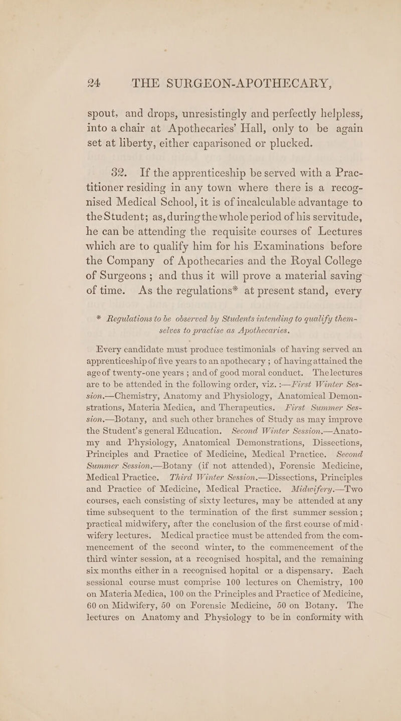 spout, and drops, unresistingly and perfectly helpless, into achair at Apothecaries’ Hall, only to be again set at liberty, either caparisoned or plucked. 32. If the apprenticeship be served with a Prac- titioner residing in any town where there is a recog- nised Medical School, it is of incalculable advantage to theStudent; as, during the whole period of his servitude, he can be attending the requisite courses of Lectures which are to qualify him for his Examinations before the Company of Apothecaries and the Royal College of Surgeons; and thus it will prove a material saving of time. As the regulations* at present stand, every * Regulations to be observed by Students intending to qualify them- selves to practise as Apothecaries. Every candidate must produce testimonials of having served an apprenticeship of five years to an apothecary ; of having attained the age of twenty-one years ; and of good moral conduct. Thelectures are to be attended in the following order, viz. :—First Winter Ses- sion.—Chemistry, Anatomy and Physiology, Anatomical Demon- strations, Materia Medica, and Therapeutics. First Summer Ses- sion.—Botany, and such other branches of Study as may improve the Student’s general Education. Second Winter Session.—Anato- my and Physiology, Anatomical Demonstrations, Dissections, Principles and Practice of Medicine, Medical Practice. Second Summer Session.—Botany (if not attended), Forensic Medicine, Medical Practice. Third Winter Session.—Dissections, Principles and Practice of Medicine, Medical Practice. Midwifery.—Two courses, each consisting of sixty lectures, may be attended at any time subsequent to the termination of the first summer session ; practical midwifery, after the conclusion of the first course of mid- wifery lectures. Medical practice must be attended from the com- mencement of the second winter, to the commencement of the third winter session, at a recognised hospital, and the remaining six months either in a recognised hopital or a dispensary. Each sessional course must comprise 100 lectures on Chemistry, 100 on Materia Medica, 100 on the Principles and Practice of Medicine, 60 on Midwifery, 50 on Forensic Medicine, 50 on Botany. The lectures on Anatomy and Physiology to be in conformity with