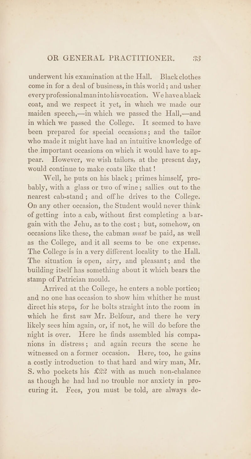 underwent his examination at the Hall. Black clothes come in for a deal of business, in this world; and usher every professional manintohisvocation. We haveablack coat, and we respect it yet, in which we made our maiden speech,—in which we passed the Hall,—and in which we passed the College. It seemed to have been prepared for special occasions; and the tailor who made it might have had an intuitive knowledge of the important occasions on which it would have to ap- pear. However, we wish tailors, at the present day, would continue to make coats like that ! Well, he puts on his black ; primes himself, pro- bably, with a glass or two of wine; sallies out to the nearest cab-stand; and offhe drives to the College. On any other occasion, the Student would never think of getting into a cab, without first completing a bar- gain with the Jehu, as to the cost; but, somehow, on occasions like these, the cabman must be paid, as well as the College, and it all seems to be one expense. The College is in a very different locality to the Hall. The situation is open, airy, and pleasant; and the building itself has something about it which bears the stamp of Patrician mould. Arrived at the College, he enters a noble portico; and no one has occasion to show him whither he must direct his steps, for he bolts straight into the room in which he first saw Mr. Belfour, and there he very likely sees him again, or, if not, he will do before the night is over. Here he finds assembled his compa- nions in distress; and again recurs the scene he witnessed on a former occasion. Here, too, he gains a costly introduction to that hard and wiry man, Mr. S. who pockets his £22 with as much non-chalance as though he had had no trouble nor anxiety in pro- curing it. Fees, you must be told, are always de-