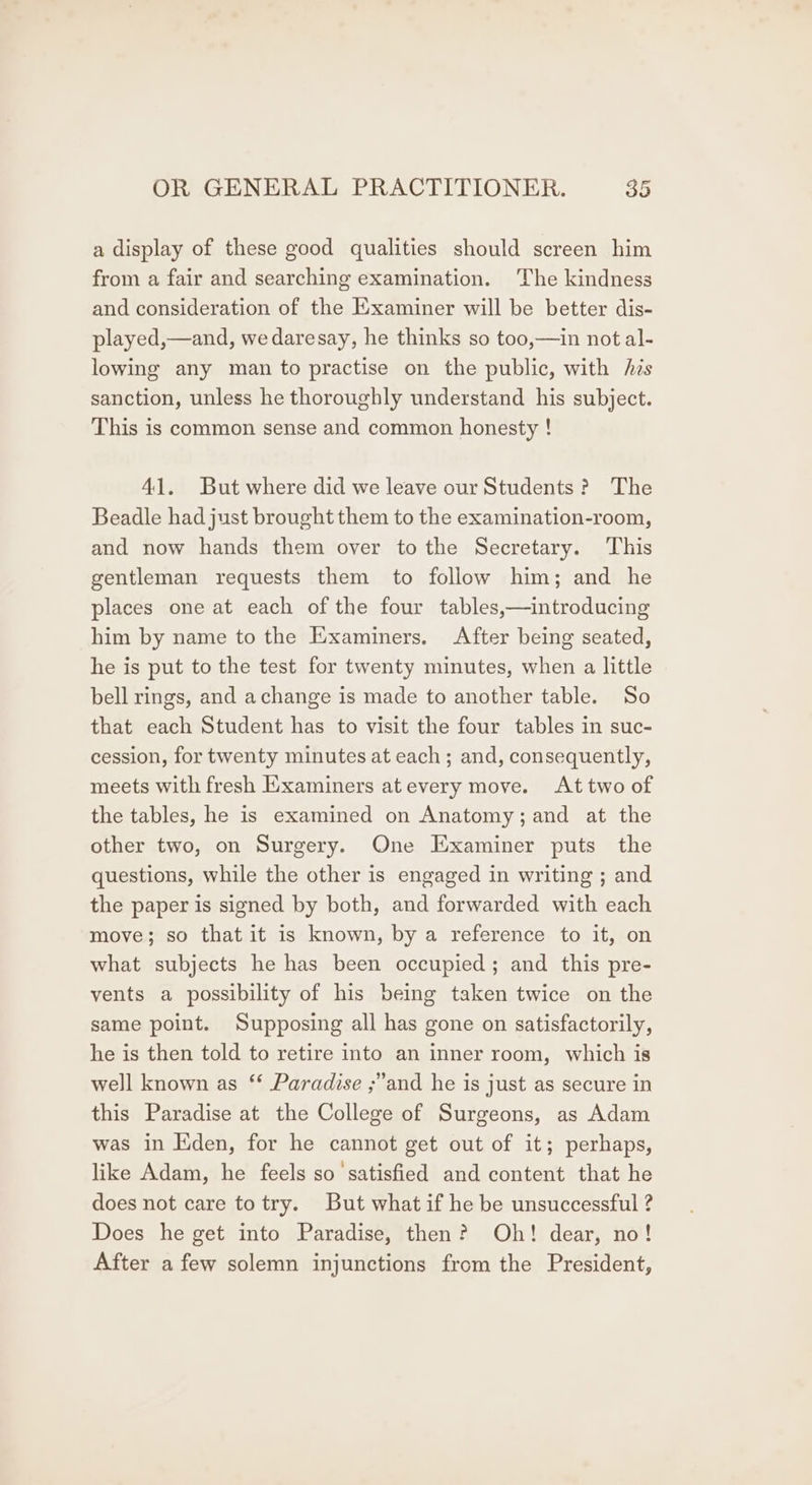 a display of these good qualities should screen him from a fair and searching examination. The kindness and consideration of the Examiner will be better dis- played,—and, we daresay, he thinks so too,—in not al- lowing any man to practise on the public, with his sanction, unless he thoroughly understand his subject. This is common sense and common honesty ! 41. But where did we leave our Students? The Beadle had just brought them to the examination-room, and now hands them over tothe Secretary. This gentleman requests them to follow him; and he places one at each of the four tables,—introducing him by name to the Examiners. After being seated, he is put to the test for twenty minutes, when a little bell rings, and achange is made to another table. So that each Student has to visit the four tables in suc- cession, for twenty minutes at each; and, consequently, meets with fresh Examiners atevery move. At two of the tables, he is examined on Anatomy;and at the other two, on Surgery. One Examiner puts the questions, while the other is engaged in writing ; and the paper is signed by both, and forwarded with each move; so that it is known, by a reference to it, on what subjects he has been occupied; and this pre- vents a possibility of his being taken twice on the same point. Supposing all has gone on satisfactorily, he is then told to retire into an inner room, which is well known as ‘* Paradise ;’and he is just as secure in this Paradise at the College of Surgeons, as Adam was in Eden, for he cannot get out of it; perhaps, like Adam, he feels so satisfied and content that he does not care to try. But what if he be unsuccessful ? Does he get into Paradise, then? Oh! dear, no! After afew solemn injunctions from the President,