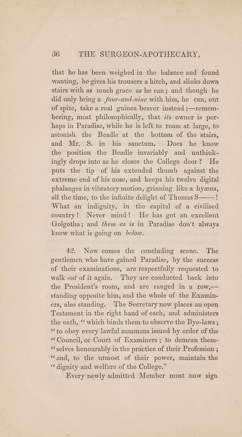 that he has been weighed in the balance and found wanting, he gives his trousers a hitch, and slinks down stairs with as much grace as he can; and though he did only bring a fouwr-and-nine with him, he can, out of spite, take a real guinea beaver instead ;—remem- bering, most philosophically, that cts owner is per- haps in Paradise, while he is left to roam at large, to astonish the Beadle at the bottom of the stairs, and Mr. S. in his sanctum. Does he know the position the Beadle invariably and unthink- ingly drops into as he closes the College door? He puts the tip of his extended thumb against the extreme end of his nose, and keeps his twelve digital phalanges in vibratory motion, grinning like a hyzena, all the time, to the infinite delight of Thomas S——! What an indignity, in the capital of a civilised country! Never mind! He has got an excellent Golgotha; and them as is in Paradise don’t always know what is going on below. 42. Now comes the concluding scene. The gentlemen who have gained Paradise, by the success of their examinations, are respectfully requested to walk owt of it again. They are conducted back into the President’s room, and are ranged in a row,— - standing opposite him, and the whole of the Examin- ers, also standing. ‘The Secretary now places an open Testament in the right hand of each, and administers the oath, ‘‘ which binds them to observe the Bye-laws ; “to obey every lawful summons issued by order of the ‘¢ Council, or Court of Examiners ; to demean them- * selves honourably in the practice of their Profession ; ‘‘and, to the utmost of their power, maintain the ‘‘ dignity and welfare of the College.” Every newly admitted Member must now sign