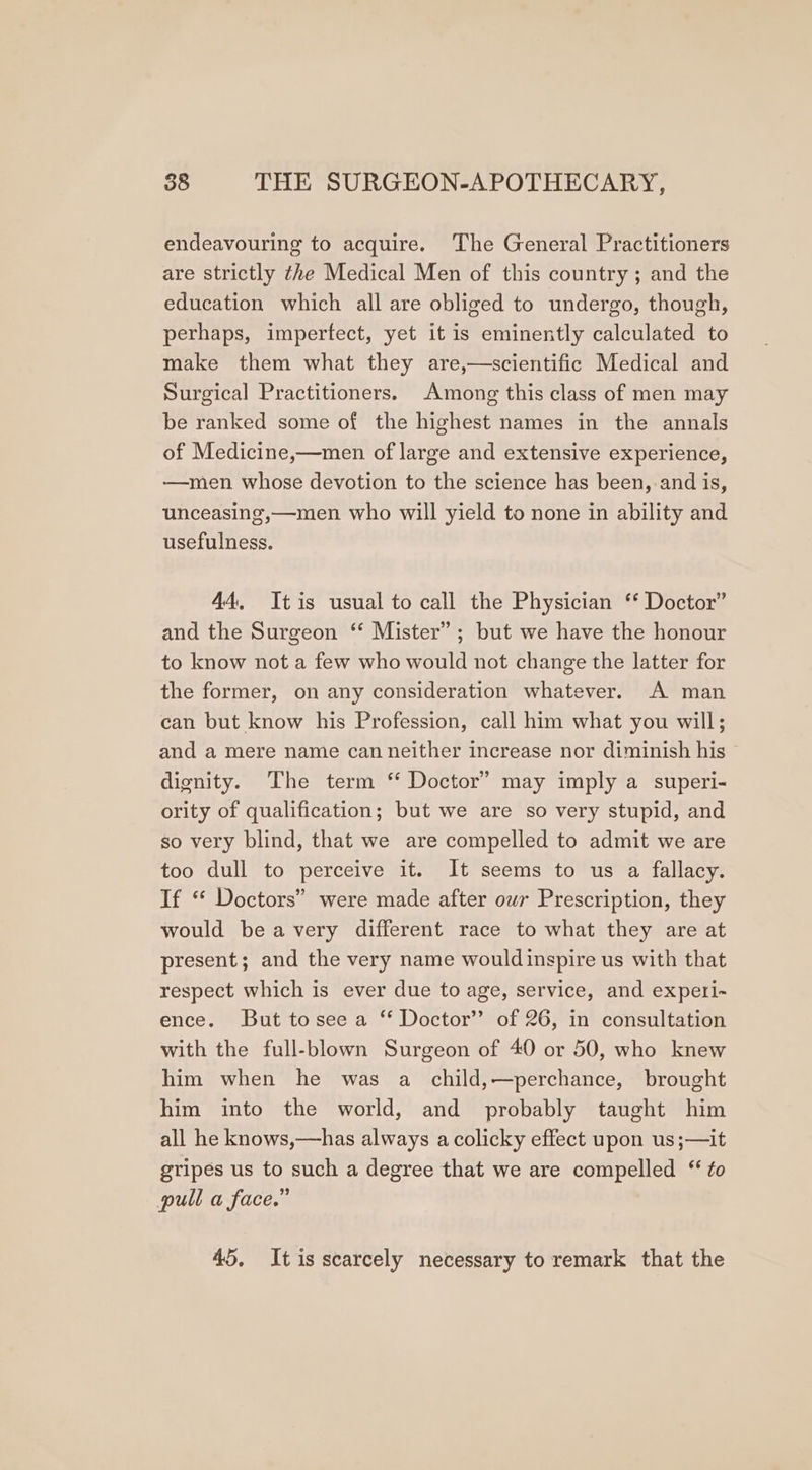 endeavouring to acquire. The General Practitioners are strictly the Medical Men of this country; and the education which all are obliged to undergo, though, perhaps, impertect, yet it is eminently calculated to make them what they are,—scientific Medical and Surgical Practitioners. Among this class of men may be ranked some of the highest names in the annals of Medicine,—men of large and extensive experience, —men whose devotion to the science has been, and is, unceasing,—men who will yield to none in ability and usefulness. 44, Itis usual to call the Physician ‘* Doctor” and the Surgeon ‘‘ Mister”; but we have the honour to know not a few who would not change the latter for the former, on any consideration whatever. A man can but know his Profession, call him what you will; and a mere name can neither increase nor diminish his dignity. The term ‘* Doctor” may imply a superi- ority of qualification; but we are so very stupid, and so very blind, that we are compelled to admit we are too dull to perceive it. It seems to us a fallacy. If ‘* Doctors” were made after our Prescription, they would beavery different race to what they are at present; and the very name wouldinspire us with that respect which is ever due to age, service, and expeti- ence. But tosee a “ Doctor” of 26, in consultation with the full-blown Surgeon of 40 or 50, who knew him when he was a child,—perchance, brought him into the world, and probably taught him all he knows,—has always a colicky effect upon us;—it gripes us to such a degree that we are compelled “ to pull a face.” 45, Itis scarcely necessary to remark that the