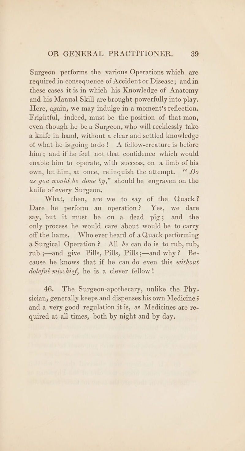 Surgeon performs the various Operations which are required in consequence of Accident or Disease; and in these cases itis in which his Knowledge of Anatomy and his Manual Skill are brought powerfully into play. Here, again, we may indulge in a moment’s reflection. Frightful, indeed, must be the position of that man, even though he bea Surgeon, who will recklessly take a knife in hand, without a clear and settled knowledge of what he isgoing todo! A fellow-creature is before him ; and if he feel not that confidence which would enable him to operate, with success, on a limb of his own, let him, at once, relinquish the attempt. ‘‘ Do as you would be done by,” should be engraven on the knife of every Surgeon. What, then, are we to say of the Quack? Dare he perform an operation? Yes, we dare say, but it must be on a dead pig; and the only process he would care about would be to carry off the hams. Whoever heard of a Quack performing a Surgical Operation? All he can do is to rub, rub, rub ;—and give Pills, Pills, Pills;—and why? Be- cause he knows that if he can do even this without doleful mischief, he is a clever fellow! y) 46. The Surgeon-apothecary, unlike the Phy- sician, generally keeps and dispenses his own Medicine 3 and a very good regulation itis, as Medicines are re- quired at all times, both by night and by day.