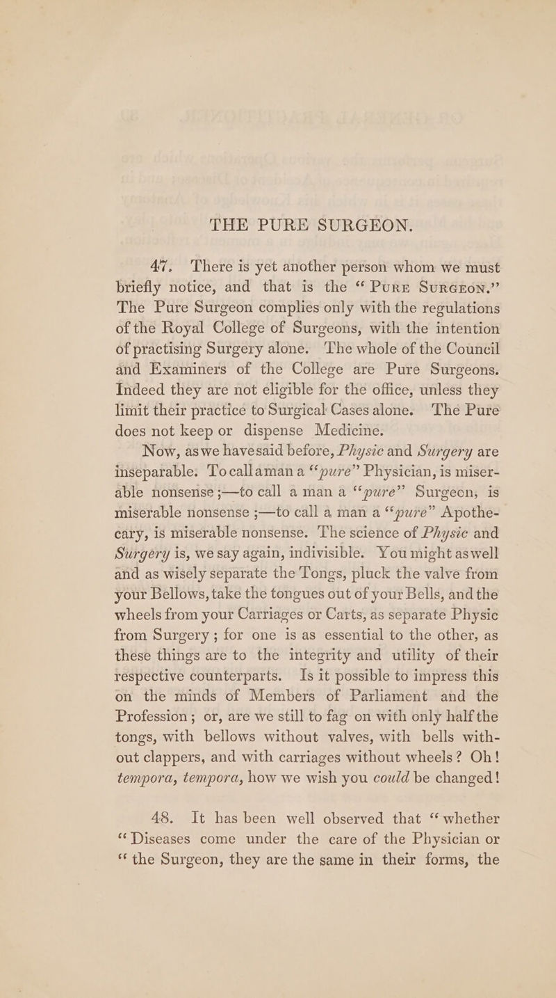 47, 'There is yet another person whom we must briefly notice, and that is the “ Purr SurGron.” The Pure Surgeon complies only with the regulations of the Royal College of Surgeons, with the intention of practising Surgery alone. ‘The whole of the Council and Examiners of the College are Pure Surgeons. Indeed they are not eligible for the office, unless they limit their practice toSurgical Cases alone. ‘The Pure does not keep or dispense Medicine. Now, aswe havesaid before, Physic and Surgery are inseparable. Tocallaman a ‘‘pure” Physician, is miser- able nonsense ;—to call a man a “pure” Surgeon, is miserable nonsense ;—to call a man a “‘pure” Apothe- cary, is miserable nonsense. The science of Physic and Surgery is, we say again, indivisible. You might aswell and as wisely separate the Tongs, pluck the valve from your Bellows, take the tongues out of your Bells, and the wheels from your Carriages or Carts, as separate Physic from Surgery ; for one is as essential to the other, as these things are to the integrity and utility of their respective counterparts. Is it possible to impress this on the minds of Members of Parliament and the Profession ; or, are we still to fag on with only half the tongs, with bellows without valves, with bells with- out clappers, and with carriages without wheels? Oh! tempora, tempora, how we wish you could be changed! 48. It has been well observed that ‘‘ whether ‘** Diseases come under the care of the Physician or *‘ the Surgeon, they are the same in their forms, the