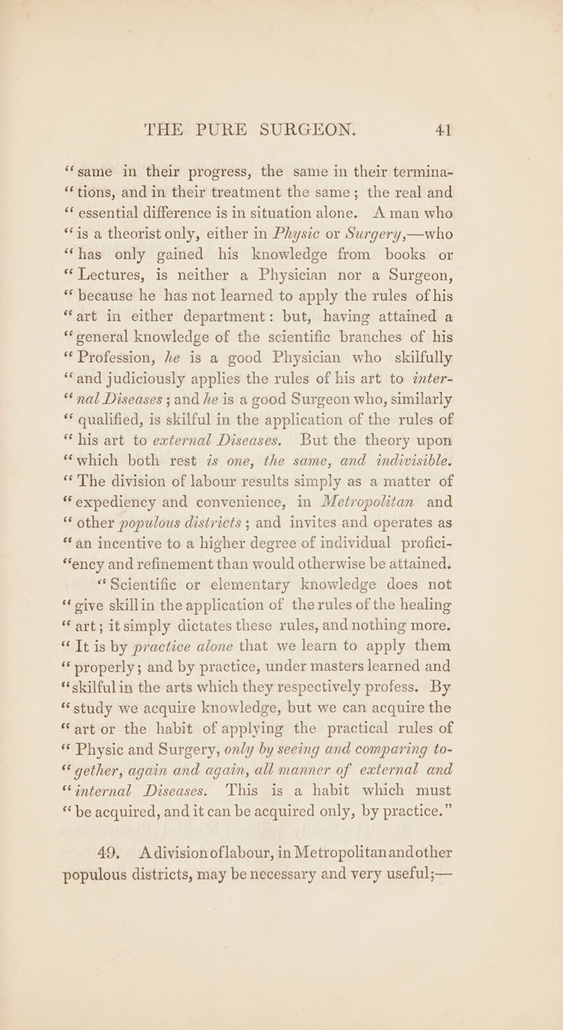 ‘‘same in their progress, the same in their termina- ‘tions, and in their treatment the same; the real and ‘* essential difference is in situation alone. A man who **is a theorist only, either in Physic or Surgery,—who ‘‘has only gained his knowledge from books or *‘ Lectures, is neither a Physician nor a Surgeon, *‘ because he has not learned to apply the rules of his “art in either department: but, having attained a ‘general knowledge of the scientific branches of his ** Profession, he is a good Physician who skilfully ‘and judiciously applies the rules of his art to inter- “nal Diseases ; and he is a good Surgeon who, similarly ** qualified, is skilful in the application of the rules of “his art to external Diseases. But the theory upon *‘which both rest is one, the same, and indivisible. ‘‘ The division of labour results simply as a matter of *“expediency and convenience, in Metropolitan and “ other populous districts ; and invites and operates as fan incentive to a higher degree of individual profici- “ency and refinement than would otherwise be attained. “Scientific or elementary knowledge does not oive skillin the application of the rules of the healing “art; itsimply dictates these rules, and nothing more. It is by practice alone that we learn to apply them properly; and by practice, under masters learned and *skilfulin the arts which they respectively profess. By *‘ study we acquire knowledge, but we can acquire the “art or the habit of applying the practical rules of ** Physic and Surgery, only by seeing and comparing to- ** gether, again and again, all manner of external and ‘internal Diseases. This is a habit which must * be acquired, and it can be acquired only, by practice.” 49, Adivisionoflabour, in Metropolitanandother populous districts, may be necessary and very useful;—