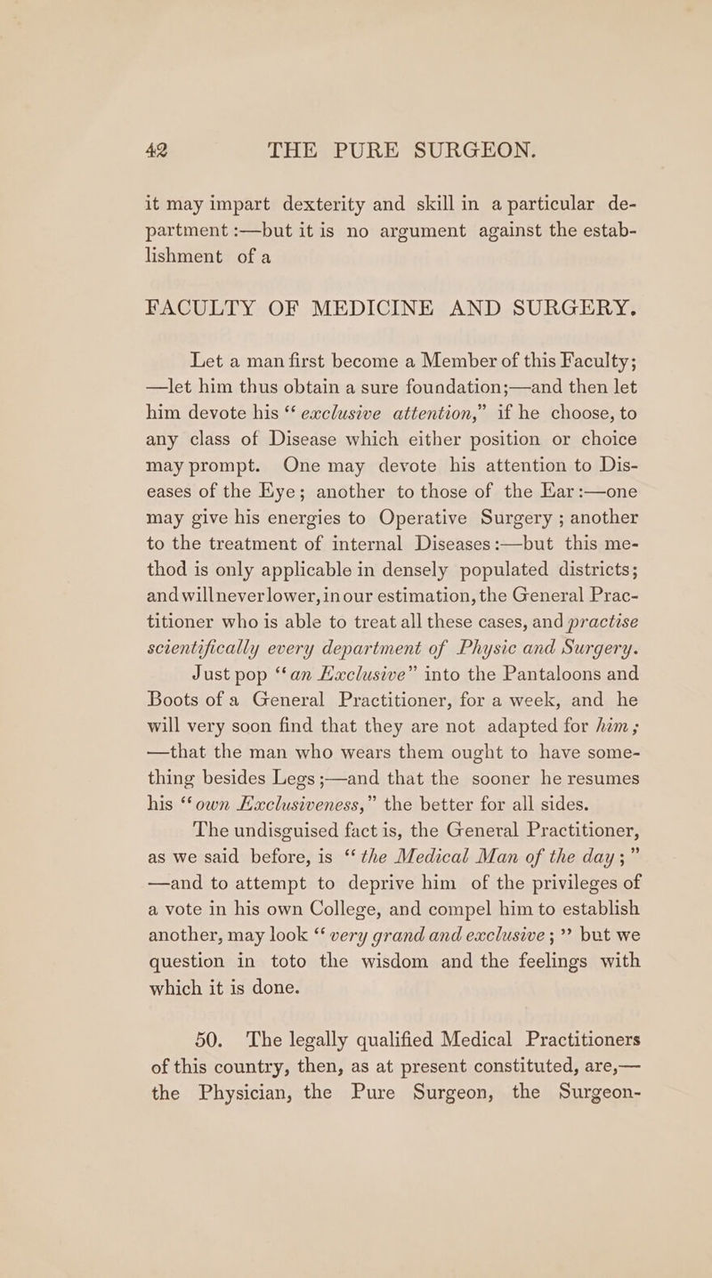 it may impart dexterity and skill in a particular de- partment :—but it is no argument against the estab- lishment of a FACULTY OF MEDICINE AND SURGERY. Let a man first become a Member of this Faculty; —let him thus obtain a sure foundation;—and then let him devote his “‘ exclusive attention,” if he choose, to any class of Disease which either position or choice may prompt. One may devote his attention to Dis- eases of the Eye; another to those of the Kar:—one may give his energies to Operative Surgery ; another to the treatment of internal Diseases:—but this me- thod is only applicable in densely populated districts; and willneverlower, inour estimation, the General Prac- titioner who is able to treat all these cases, and practese scientifically every department of Physic and Surgery. Just pop “fan Hxclusive” into the Pantaloons and Boots of a General Practitioner, for a week, and he will very soon find that they are not adapted for him; —that the man who wears them ought to have some- thing besides Legs ;—and that the sooner he resumes his ‘own Haclusiveness,” the better for all sides. The undisguised fact is, the General Practitioner, as we sald before, is ‘‘ the Medical Man of the day;” —and to attempt to deprive him of the privileges of a vote in his own College, and compel him to establish another, may look ‘ very grand and exclusive ;’? but we question in toto the wisdom and the feelings with which it is done. 50. The legally qualified Medical Practitioners of this country, then, as at present constituted, are,— the Physician, the Pure Surgeon, the Surgeon-