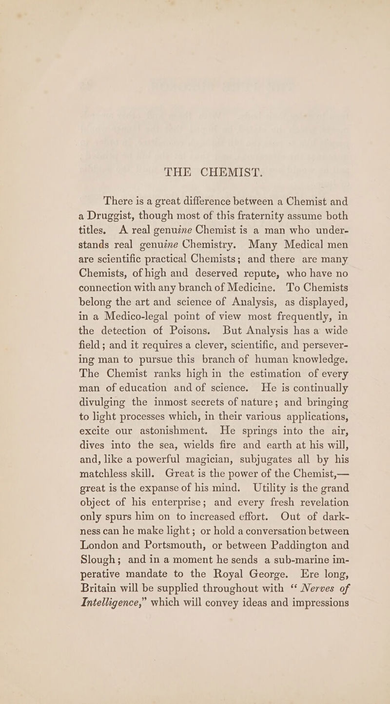 THE CHEMIST. There is a great difference between a Chemist and a Druggist, though most of this fraternity assume both titles. A real genuine Chemist is a man who under- stands real genuine Chemistry. Many Medical men are scientific practical Chemists; and there are many Chemists, of high and deserved repute, who have no connection with any branch of Medicine. To Chemists belong the art and science of Analysis, as displayed, in a Medico-legal point of view most frequently, in the detection of Poisons. But Analysis has a wide field ; and it requires a clever, scientific, and persever- ing man to pursue this branch of human knowledge. The Chemist ranks high in the estimation of every man of education and of science. He is continually divulging the inmost secrets of nature; and bringing to light processes which, in their various applications, excite our astonishment. He springs into the air, dives into the sea, wields fire and earth at his will, and, like a powerful magician, subjugates all by his matchless skill]. Great is the power of the Chemist,— great is the expanse of his mind. Utility is the grand object of his enterprise; and every fresh revelation only spurs him on to increased effort. Out of dark- ness can he make light; or hold a conversation between London and Portsmouth, or between Paddington and Slough; and in a moment he sends a sub-marine im- perative mandate to the Royal George. Ere long, Britain will be supplied throughout with ‘ Nerves of Intelligence,” which will convey ideas and impressions