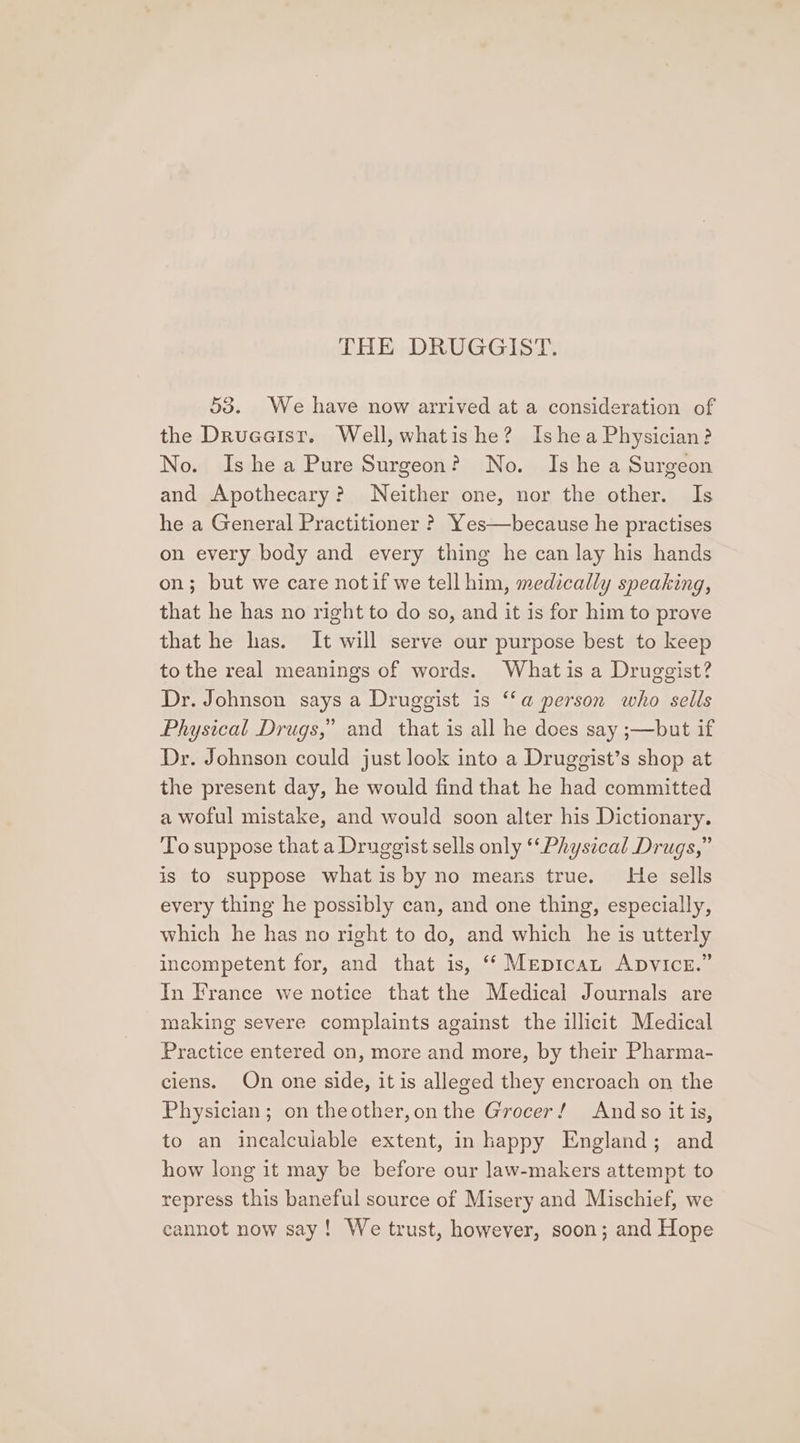 53. We have now arrived at a consideration of the Druaeist. Well, whatis he? Ishea Physician? No. Is hea Pure Surgeon? No. Is he a Surgeon and Apothecary? Neither one, nor the other. Is he a General Practitioner ? Yes—because he practises on every body and every thing he can lay his hands on; but we care notif we tell him, medically speaking, that he has no right to do so, and it is for him to prove that he has. It will serve our purpose best to keep to the real meanings of words. What is a Druggist? Dr. Johnson says a Druggist is ‘‘a person who sells Physical Drugs,” and that is all he does say ;—but if Dr. Johnson could just look into a Druggist’s shop at the present day, he would find that he had committed a woful mistake, and would soon alter his Dictionary. To suppose that a Druggist sells only ‘‘Physical Drugs,” is to suppose what is by no means true. He sells every thing he possibly can, and one thing, especially, which he has no right to do, and which he is utterly incompetent for, and that is, ‘‘ Mepican ApvicE.” In France we notice that the Medical Journals are making severe complaints against the illicit Medical Practice entered on, more and more, by their Pharma- ciens. On one side, it is alleged they encroach on the Physician; on theother,onthe Grocer! Andso it is, to an incalculable extent, in happy England; and how long it may be before our law-makers attempt to repress this baneful source of Misery and Mischief, we cannot now say! We trust, however, soon; and Hope