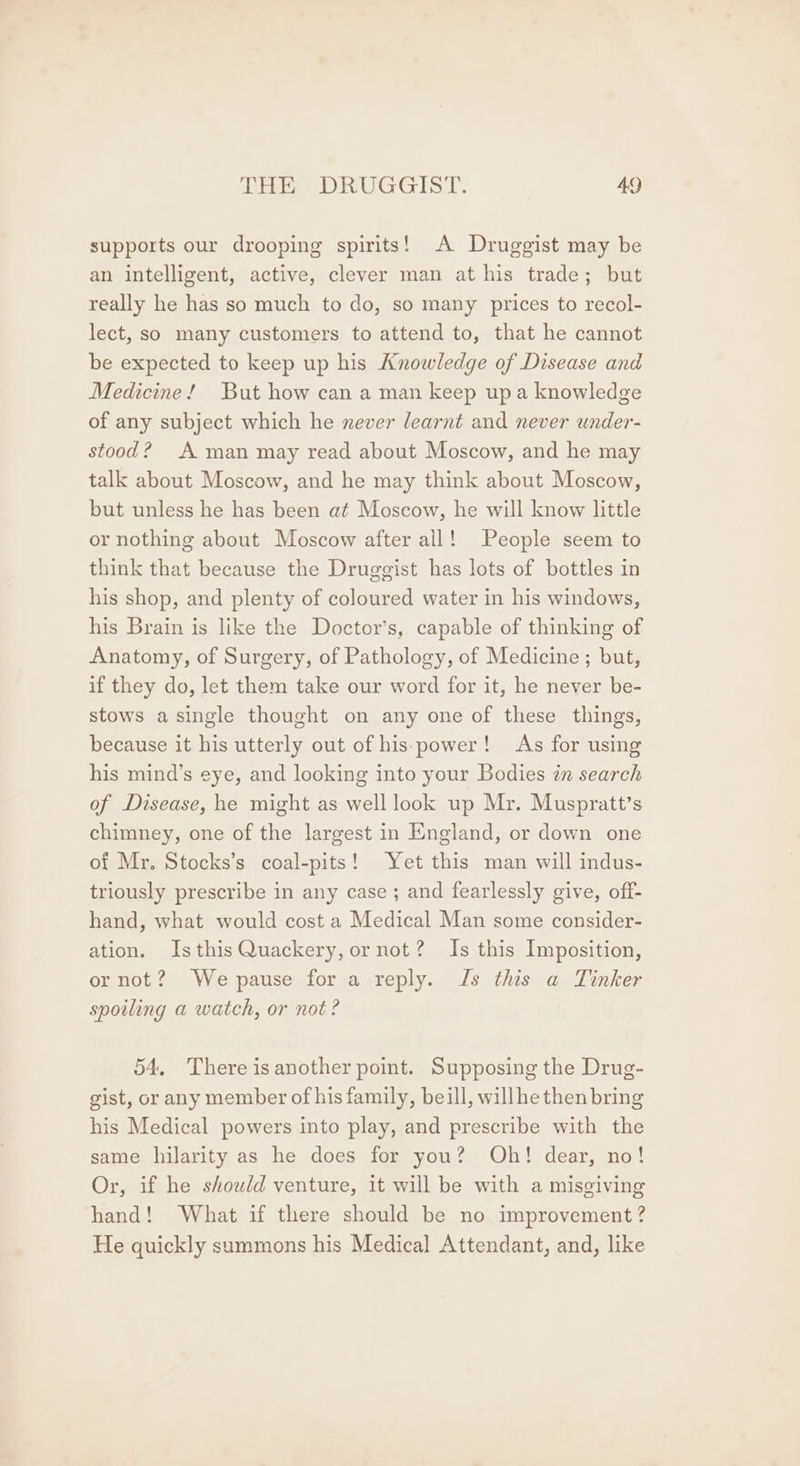 supports our drooping spirits! A Druggist may be an intelligent, active, clever man at his trade; but really he has so much to do, so many prices to recol- lect, so many customers to attend to, that he cannot be expected to keep up his Knowledge of Disease and Medicine! But how can a man keep upa knowledge of any subject which he never learnt and never under- stood? A man may read about Moscow, and he may talk about Moscow, and he may think about Moscow, but unless he has been at Moscow, he will know little or nothing about Moscow after all! People seem to think that because the Druggist has lots of bottles in his shop, and plenty of coloured water in his windows, his Brain is like the Doctor’s, capable of thinking of Anatomy, of Surgery, of Pathology, of Medicine; but, if they do, let them take our word for it, he never be- stows a single thought on any one of these things, because it his utterly out of his power! As for using his mind’s eye, and looking into your Bodies in search of Disease, he might as well look up Mr. Muspratt’s chimney, one of the largest in England, or down one of Mr. Stocks’s coal-pits! Yet this man will indus- triously prescribe in any case ; and fearlessly give, off- hand, what would cost a Medical Man some consider- ation, IsthisQuackery, ornot? Is this Imposition, or not? Wepause for a reply. Js this a Tinker spoiling a watch, or not? 54, There isanother point. Supposing the Drug- gist, or any member of his family, beill, willhe then bring his Medical powers into play, and prescribe with the same hilarity as he does for you? Oh! dear, no! Or, if he showld venture, it will be with a misgiving hand! What if there should be no improvement? He quickly summons his Medical Attendant, and, like