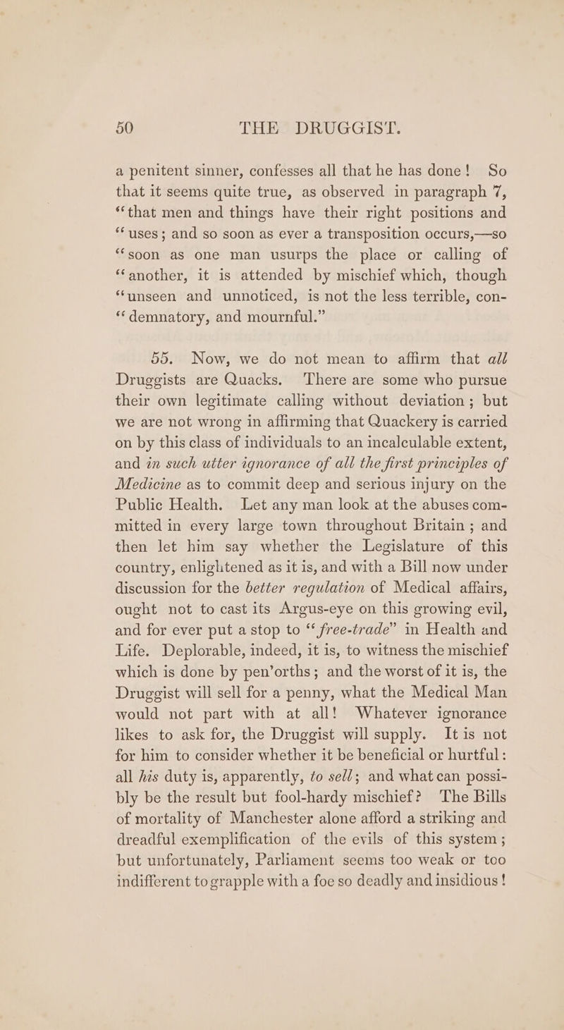 a penitent sinner, confesses all that he has done! So that it seems quite true, as observed in paragraph 7, **that men and things have their right positions and “uses; and so soon as ever a transposition occurs,—so “‘soon as one man usurps the place or calling of ‘another, it is attended by mischief which, though ‘‘unseen and unnoticed, is not the less terrible, con- ‘*demnatory, and mournful.” 55. Now, we do not mean to affirm that all Druggists are Quacks. ‘There are some who pursue their own legitimate calling without deviation ; but we are not wrong in affirming that Quackery is carried on by this class of individuals to an incalculable extent, and in such utter ignorance of all the first principles of Medicine as to commit deep and serious injury on the Public Health. Let any man look at the abuses com- mitted in every large town throughout Britain ; and then let him say whether the Legislature of this country, enlightened as it is, and with a Bill now under discussion for the better regulation of Medical affairs, ought not to cast its Argus-eye on this growing evil, and for ever put a stop to ‘‘ free-trade” in Health and Life. Deplorable, indeed, it is, to witness the mischief which is done by pen’orths; and the worst of it is, the Druggist will sell for a penny, what the Medical Man would not part with at all! Whatever ignorance likes to ask for, the Druggist will supply. It is not for him to consider whether it be beneficial or hurtful: all his duty is, apparently, to seld; and what can possi- bly be the result but fool-hardy mischief? The Bills of mortality of Manchester alone afford a striking and dreadful exemplification of the evils of this system ; but unfortunately, Parliament seems too weak or too indifferent to grapple with a foe so deadly and insidious !