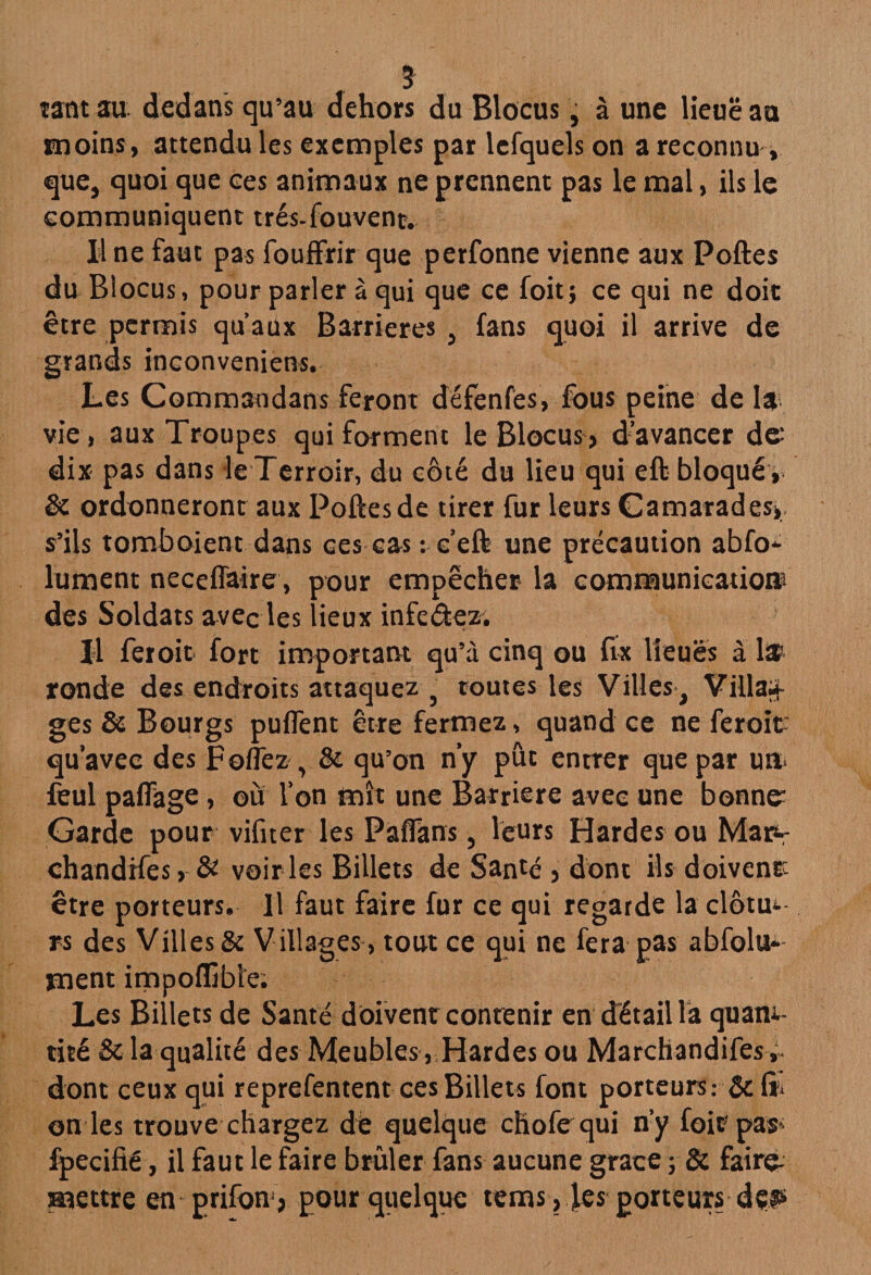 * tant au dedans qu’au dehors du Blocus, à une lieue au tmoins, attendu les exemples par lefquels on a reconnu, que, quoi que ces animaux ne prennent pas le mal, ils le communiquent trés-fouvent. Il ne faut pas fouffrir que perfonne vienne aux Poftes du Blocus, pour parler à qui que ce foit; ce qui ne doit être permis qu’aux Barrières , fans quoi il arrive de grands inconveniens. Les Commandans feront défenfés, fous peine de la vie, aux Troupes qui forment le Blocus» d’avancer de: dix pas dans le Terroir, du côté du lieu qui eft bloqué , & ordonneront aux Poftes de tirer fur leurs Camarades», s’ils tomboient dans ces cas: e’eft une précaution abfo* lument neceflaire, pour empêcher la communication: des Soldats avec les lieux infedez. Il feroit fort important qu’à cinq ou fix lieues à la? ronde des endroits attaquez } toutes les Villes , Villa* ges & Bourgs puflent être fermez, quand ce ne feroit qu’avec des F ©liez , & qu’on n’y pût entrer que par un- feul paffage, où l’on mît une Barrière avec une bonne: Garde pour vifiter les Paflans, leurs Hardes ou Map- chandifes, & voir ies Billets de Santé » dont ils doivent être porteurs. Il faut faire fur ce qui regarde la clôtu<- rs des Villes & Villages > tout ce qui ne fera pas abfolu* ment impofllble. Les Billets de Santé doivent contenir en détail la quam- tité & la qualité des Meubles, Hardes ou Marchandifes, dont ceux qui reprefentent ces Billets font porteurs.- & & on les trouve chargez dé quelque chofequi n’y foit pas fpecifié, il faut le faire brûler fans aucune grâce ; & faire- mettre en prifon» pour quelque tems, les porteurs deis