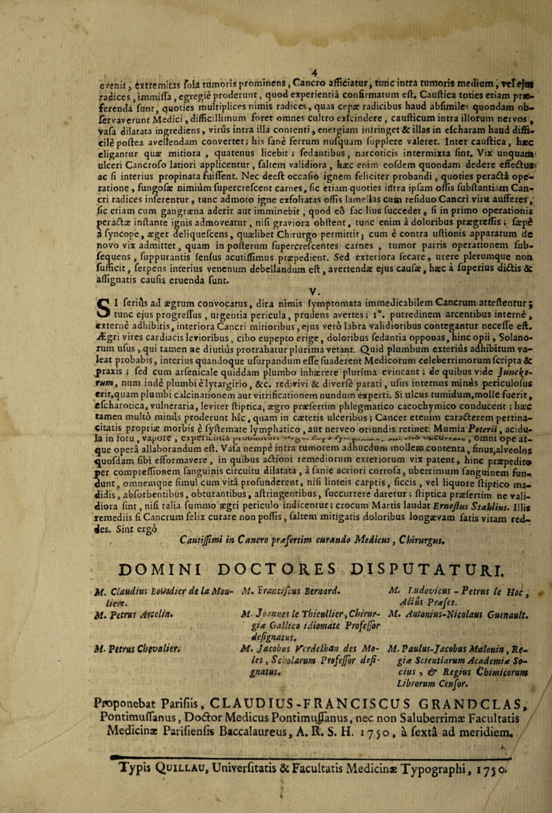 oenit j extremitas fola tumoris prominens, Cancro afficiatur, tunc intra tumoris mediam, rei ejot radices, immilTa, egregie proderimr, quod experientia confirmatum eft. Cauftica toties etiam pr«- jferenda funt, quoties multiplices nimis radices, quas cepx radicibus haud abfimiles quondam ob- fervaverunt Medici, difficillimum foret omnes cultro exfcindere , caufticum intra illorum nervos , vafa dilatata ingrediens, virus intra illa contenti, energiam intringet & illas in elcharam haud diffi¬ cile poftea avellendam convertet; his fane ferrum mifquam fupplere valeret. Inter cauftica, haec eligantur quae mitiora , quatenus licebit; fedantibus, narcoticis intermixta fint. Vix unquam' ulceri Cancrofo latiori applicentur, faltem validiora , haec enim eofdem quondam dedere effe£lu$\ ac fi interius propinata fuiflent. Nec deeft occafio ignem feliciter probandi, quoties pera<ft& ope¬ ratione , fungofx nimium fupercrefcent carnes, fic etiam quoties irttra ipfam offis fubftantiam Can¬ cri radices inferentur, tunc admoto igne exfoliatas offis lamellas cubi refiduo Cancri vim aufferes fic etiam cum gangraena aderit aut imminebit, quod eo fac lius fuccedet, fi in primo operationis j>era£lx inflante ignis admoveatur , nifi graviora obllent, tunc enim a doloribus prxgreffis ; faepd afyncope, ager deliquefcens, qualibet Chirurgo permittit; cum e contra uftionis apparatum de novo vix admittet, quam in pofterum fupercrefcentes carnes , tumor parris operationem fub- fequens , fnppurantis fenfus acutiffimus praepedient. Sed exteriora fecare, urere plerumque non fufficit, ferpens interius venenum debellandum eft, avertenda: ejus caufae, hac a fuperius di&is & affignatis caufis eruenda funt. V. SI feritis ad aegrum convocatus, dira nimis lymptomata immedicabilem Cancrum atteftentur; tunc ejus progreftus , urgentia pericula , prudens avertes ; x°. putredinem arcentibus interne , externe adhibitis, interiora Cancri mitioribus, ejus vero labra validioribus contegantur necefle eft. ■digri vires cardiacis levioribus , cibo eupepto erige, doloribus fedantia opponas, hinc opii, Solano¬ rum ufus , qui tamen ae diutius protrahatur plurima vetant. Quid plumbum exteritis adhibitum va¬ leat probabis , interius quandoque ufurpandum efle fuaderent Medicorum celeberrimorum fcripta 8c praxis ; fed cum arfenicale quiddam plumbo inhxrere plurima evincant; de quibus vide Juncl^e- rum, num inde plumbi e lytargirio, &c. redivivi & diverfe parati, ufus internus minas periculofus cm,quam plumbi calcinationem aut vitrificationemnundumexperti. Si ulcus tumidum.molle fuerit, efcharotica, vulneraria, leviter ftiptica, xgro praefertim phlegmatico cacochymico conducent ; hxc tamen multo minus proderunt hic , quam in exteris ulceribus ; Cancer etenim caradferem pertina- citatis proprix morbis e fyflemate lymphatico ,aut nerveo oriundis retinet. Mumia Poterii, acidu¬ la in fotu , vapore , experientia juunuiui. r~r- r7,~r' — - ; , omni ope at¬ que opera allaborandum eft. Vafa nempe intra tumorem adhticdum molle®..contenta, finus,alveolos «juofdam fibi efformavere, in quibus aftioni remediorum exteriorum vix patent, hinc prxpedit® per compreffionem fanguinis circuitu dilatata , a fanie acriori corrofa, uberrimum fanguinem fun¬ dunt, omnemque fimul cum vita profunderent, nifi linteis carptis, ficcis , vel liquore ftiptico ma¬ didis , abforbentibus, obturantibus, aftringentibus, fuccurrere daretur ; ftiptica prxfertim ne vali¬ diora fint, nifi talia fummo xgri periculo indicentur; crocum Martis laudat Ernejlus Stahlius. Illis remediis fi Cancrum felix curare non poffis, faltem mitigatis .doloribus longxvam fatis vitam red¬ des. Sint ergo Cautijfimi in Cancro prafertitn curando Medicus, Chirurgus. DOMINI DOCTORES DISPUTATURI. M- Claudius EoUidicr de la Mou- M.PranciJcus Bernard. M. T.udovicus - Petrus le Hoc, lien, A filus Prajes. M. Petrus Arselin. M- Joannes le Thieullier ,Chirur- M. Antonius-Nicolaus Guenautt. gice Gallico idiomate Frofcfjbr defignatus. M. Petrus Cbevalicr. M.Jacobus Vcrdelhan des Mo- M. Paulus-Jacobus Malouin ,Re- les, Schlarttm Profejfor deji• gia Scientiarum Academia So- gnatus. cius, & Regius Chimicorunt Librorum Cenfor. Proponebat Parifiis, CL AUD IUS-F R A N CIS CU S GRANDCLAS, Pontimuflanus, Do&or Medicus Pontimuflanus, nec non Saluberrimae Facultatis Medicina: Parifienfo Baccalaureus, A. R. S. H. 1750,8. fexta ad meridiem. Typis Quillau, Univerfitatis & Facultatis Medicinae Typographi, 1750*