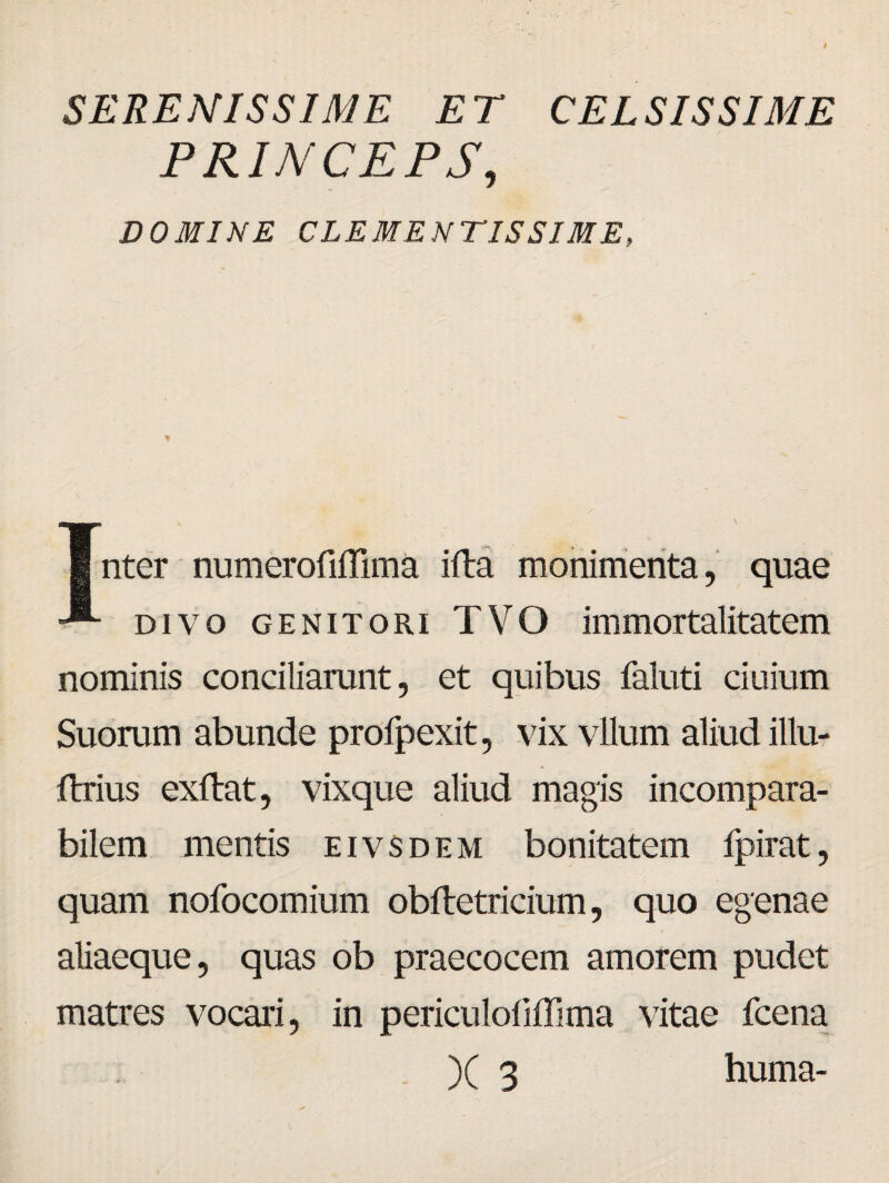 SERENISSIME ET CEL SIS SI ME PRINCEPS, DOMINE CLEMENTISSIME, ¥ Inter numeroMima ifta monimenta, quae divo genitori TVO immortalitatem nominis conciliarunt, et quibus faluti ciuium Suorum abunde profpexit, vix vllum aliud illu- ftrius exftat, vixque aliud magis incompara¬ bilem mentis eivsdem bonitatem fpirat, quam nofocomium obftetricium, quo egenae aliaeque, quas ob praecocem amorem pudet matres vocari, in periculoliffima vitae fcena )( 3 huma-