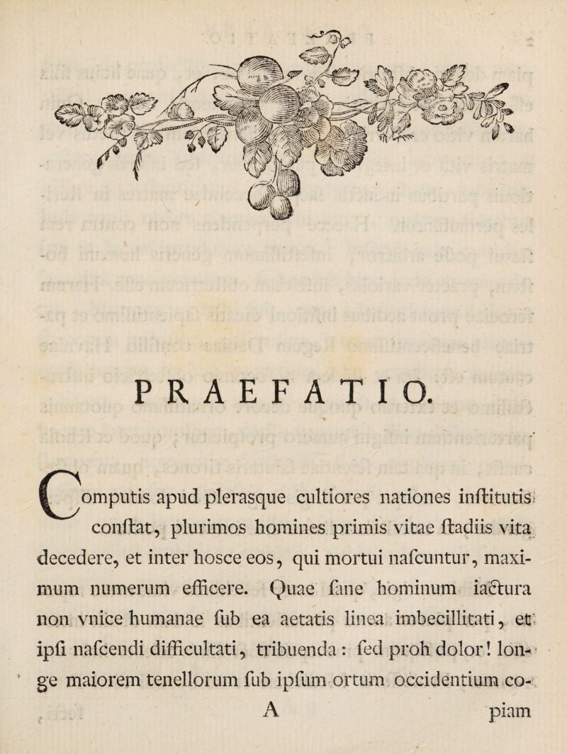 PRAEFATIO. ^^omputis apud plerasque cultiores nationes inftitutis; conftat, plurimos homines primis vitae ftadiis vita decedere, et inter hosce eos, qui mortui nafcuntur, maxi¬ mum numerum efficere. Quae fane hominum iactura non vnice humanae fub ea aetatis linea imbecillitati, et' ipii nafcendi difficultati, tribuenda: fed proh dolor! lon¬ ge maiorem tenellorum fub ipfum ortum occidentium co- A piam