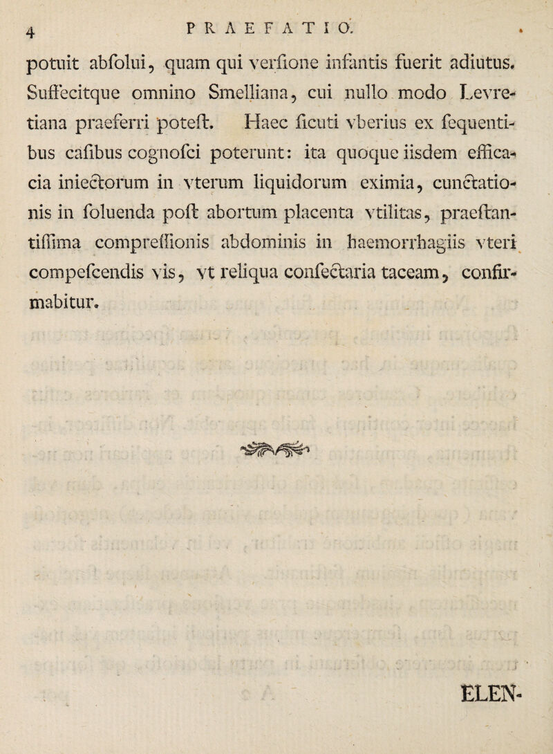 potuit abfolui, quam qui verfione infantis fuerit adiutus. SufFecitque omnino Smelliana, cui nullo modo Levre- tiana praeferri poteft. Haec ficuti vberius ex fequenti- bus cafibus cognofci poterunt: ita quoque iisdem effica- cia iniectorum in vterum liquidorum eximia, cunctatio¬ nis in foluenda poft abortum placenta vtilitas, praeffcan- tiffima compreffionis abdominis in haemorrhagiis vteri compefcendis vis, vt reliqua confectaria taceam, confir¬ mabitur. x >. J ELEN-